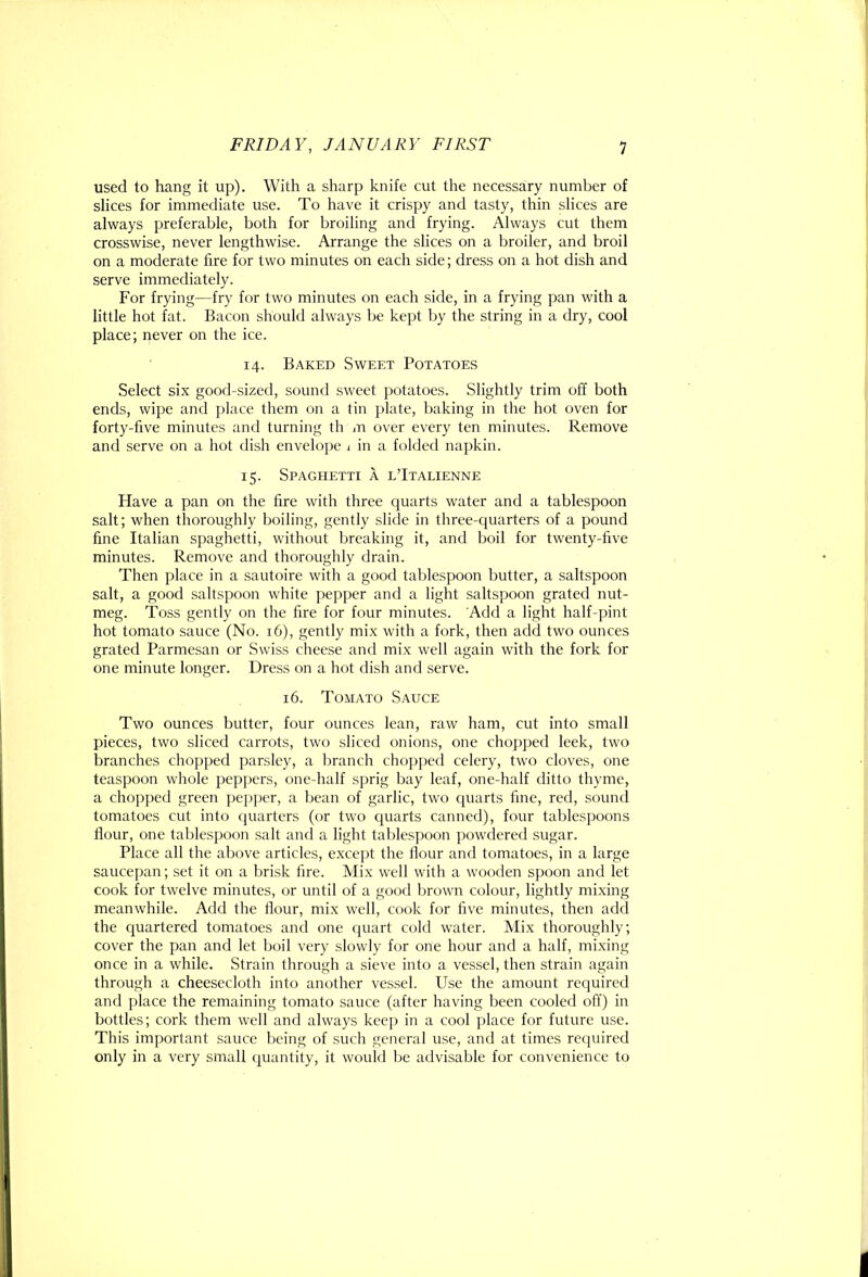 used to hang it up). With a sharp knife cut the necessary number of slices for immediate use. To have it crispy and tasty, thin slices are always preferable, both for broiling and frying. Always cut them crosswise, never lengthwise. Arrange the slices on a broiler, and broil on a moderate fire for two minutes on each side; dress on a hot dish and serve immediately. For frying—fry for two minutes on each side, in a frying pan with a little hot fat. Bacon should always be kept by the string in a dry, cool place; never on the ice. 14. Baked Sweet Potatoes Select six good-sized, sound sweet potatoes. Slightly trim off both ends, wipe and place them on a tin plate, baking in the hot oven for forty-five minutes and turning th m over every ten minutes. Remove and serve on a hot dish envelope i in a folded napkin. 15. Spaghetti a l’Italienne Have a pan on the fire with three quarts water and a tablespoon salt; when thoroughly boiling, gently slide in three-quarters of a pound fine Italian spaghetti, without breaking it, and boil for twenty-five minutes. Remove and thoroughly drain. Then place in a sautoire with a good tablespoon butter, a saltspoon salt, a good saltspoon white pepper and a light saltspoon grated nut- meg. Toss gently on the fire for four minutes. Add a light half-pint hot tomato sauce (No. 16), gently mix with a fork, then add two ounces grated Parmesan or Swiss cheese and mix well again with the fork for one minute longer. Dress on a hot dish and serve. 16. Tomato Sauce Two ounces butter, four ounces lean, raw ham, cut into small pieces, two sliced carrots, two sliced onions, one chopped leek, two branches chopped parsley, a branch chopped celery, two cloves, one teaspoon whole peppers, one-half sprig bay leaf, one-half ditto thyme, a chopped green pepper, a bean of garlic, two cpiarts fine, red, sound tomatoes cut into quarters (or two cpiarts canned), four tablespoons flour, one tablespoon salt and a light tablespoon powdered sugar. Place all the above articles, except the flour and tomatoes, in a large saucepan; set it on a brisk fire. Mix well with a wooden spoon and let cook for twelve minutes, or until of a good brown colour, lightly mixing meanwhile. Add the flour, mix well, cook for five minutes, then add the quartered tomatoes and one quart cold water. Mix thoroughly; cover the pan and let boil very slowly for one hour and a half, mixing once in a while. Strain through a sieve into a vessel, then strain again through a cheesecloth into another vessel. Use the amount required and place the remaining tomato sauce (after having been cooled off) in bottles; cork them well and always kee[) in a cool place for future use. This important sauce being of such general use, and at times required only in a very small (juantity, it would be advisable for convenience to