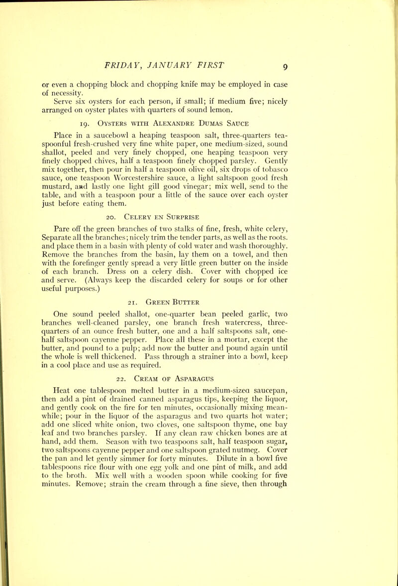 or even a chopping block and chopping knife may be employed in case of necessity. Serve six oysters for each person, if small; if medium five; nicely arranged on oyster plates with quarters of sound lemon. 19. Oysters with Alexandre Dumas Sauce Place in a saucebowl a heaping teaspoon salt, three-quarters tea- spoonful fresh-crushed very fine white paper, one medium-sized, sound shallot, peeled and very finely chopped, one heaping teaspoon very finely chopped chives, half a teaspoon finely chopped parsley. Gently mix together, then pour in half a teaspoon olive oil, six drops of tobasco sauce, one teaspoon Worcestershire sauce, a light saltspoon good fresh mustard, and lastly one light gill good vinegar; mix well, send to the table, and with a teaspoon pour a little of the sauce over each oyster just before eating them. 20. Celery en Surprise Pare off the green branches of two stalks of fine, fresh, white celery. Separate all the branches; nicely trim the tender parts, as well as the roots, and place them in a basin with plenty of cold water and wash thoroughly. Remove the branches from the basin, lay them on a towel, and then with the forefinger gently spread a very little green butter on the inside of each branch. Dress on a celery dish. Cover with chopped ice and serve. (Always keep the discarded celery for soups or for other useful purposes.) 21. Green Butter One sound peeled shallot, one-ejuarter bean peeled garlic, two branches well-cleaned parsley, one branch fresh watercress, three- quarters of an ounce fresh butter, one and a half saltspoons salt, one- half saltspoon cayenne pepper. Place all these in a mortar, except the butter, and pound to a pulp; add now the butter and pound again until the whole is well thickened. Pass through a strainer into a bowl, keep in a cool place and use as required. 22. Cream of Asparagus Heat one tablespoon melted butter in a medium-sizea saucepan, then add a pint of drained canned asparagus tips, keeping the liquor, and gently cook on the fire for ten minutes, occasionally mixing mean- while; pour in the licpior of the asparagus and two quarts hot water; add one sliced white onion, two cloves, one saltspoon thyme, one bay leaf and two branches parsley. If any clean raw chicken bones are at hand, add them. Season with two teaspoons salt, half teaspoon sugar, two saltspoons cayenne pepper and one saltspoon grated nutmeg. Cover the pan and let gently simmer for forty minutes. Dilute in a bowl five tablespoons rice flour with one egg yolk and one pint of milk, and add to the broth. Mix well with a wooden spoon while cooking for five minutes. Remove; strain the cream through a fine sieve, then through