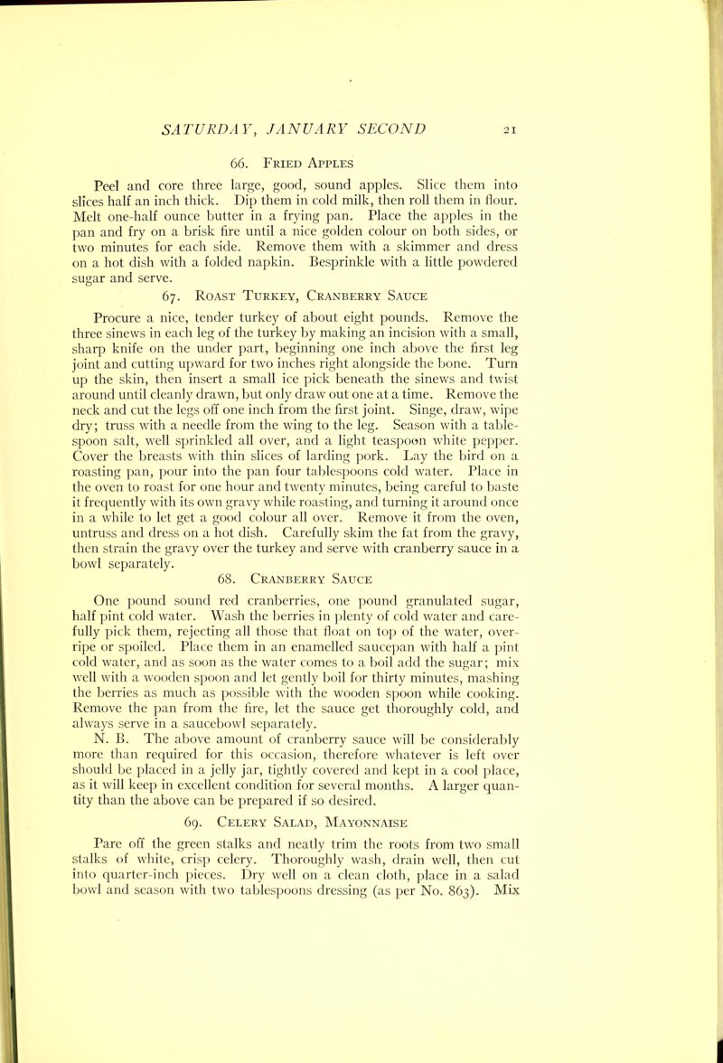 66. Fried Apples Peel and core three large, good, sound apples. Slice them into slices half an inch thick. Dip them in cold milk, then roll them in flour. Melt one-half ounce butter in a frying pan. Place the apples in the pan and fry on a brisk fire until a nice golden colour on both sides, or two minutes for each side. Remove them with a skimmer and dress on a hot dish with a folded napkin. Besprinkle with a little powdered sugar and serve. 67. Roast Turkey, Cranberry Sauce Procure a nice, tender turkey of about eight pounds. Remove the three sinews in each leg of the turkey by making an incision with a small, sharp knife on the under part, beginning one inch above the first leg joint and cutting upward for two inches right alongside the bone. Turn up the skin, then insert a small ice pick beneath the sinews and twist around until cleanly drawn, but only draw out one at a time. Remove the neck and cut the legs off one inch from the first joint. Singe, draw, wipe dry; truss with a needle from the wing to the leg. Season with a table- spoon salt, well sprinkled all over, and a light teaspoon white pepper. Cover the breasts with thin slices of larding pork. Lay the bird on a roasting pan, pour into the pan four tablespoons cold water. Place in the oven to roast for one hour and twenty minutes, being careful to baste it frequently with its own gravy while roasting, and turning it around once in a while to let get a good colour all over. Remove it from the oven, untruss and dress on a hot dish. Carefully skim the fat from the gravy, then strain the gravy over the turkey and serve with cranberry sauce in a bowl separately. 68. Cranberry Sauce One pound sound red cranberries, one pound granulated sugar, half pint cold water. Wash the lierries in plenty of cold water and care- fully pick them, rejecting all those that float on top of the water, over- ripe or spoiled. Place them in an enamelled saucepan with half a pint cold water, and as soon as the water comes to a boil add the sugar; mix well with a wooden spoon and let gently boil for thirty minutes, mashing the berries as much as possible with the wooden spoon while cooking. Remove the pan from the fire, let the sauce get thoroughly cold, and always serve in a saucebowl se})arately. N. B. The above amount of cranberry sauce will be considerably more than required for this occasion, therefore whatever is left over should be placed in a jelly jar, tightly covered and kept in a cool place, as it will keep in excellent condition for several months. A larger quan- tity than the above can be prepared if so desired. 69. Celery Salad, Mayonnaise Pare off the green stalks and neatly trim the roots from two small stalks of white, crisp celery. Thoroughly wash, drain well, then cut into quarter-inch pieces. Dry well on a clean cloth, place in a salad bowl and season with two tablespoons dressing (as per No. 863). Mix
