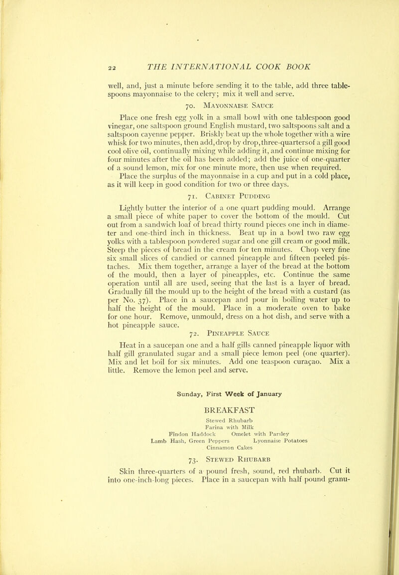 well, and, just a minute before sending it to the table, add three table- spoons mayonnaise to the celery; mix it well and serve. 70. Mayonnaise Sauce Place one fresh egg yolk in a small bowl with one tablespoon good vinegar, one saltspoon ground English mustard, two saltspoons salt and a saltspoon cayenne pepper. Briskly beat up the whole together with a wire whisk for two minutes, then add, drop by drop, three-quarters of a gill good cool olive oil, continually mixing while adding it, and continue mixing for four minutes after the oil has been added; add the juice of one-quarter of a sound lemon, mix for one minute more, then use when required. Place the surplus of the mayonnaise in a cup and put in a cold place, as it will keep in good condition for two or three days. 71. Cabinet Pudding Lightly butter the interior of a one quart pudding mould. Arrange a small piece of white paper to cover the bottom of the mould. Cut out from a sandwich loaf of bread thirty round pieces one inch in diame- ter and one-third inch in thickness. Beat up in a bowl two raw egg yolks with a tablespoon powdered sugar and one gill cream or good milk. Steep the pieces of bread in the cream for ten minutes. Chop very fine six small slices of candied or canned pineapple and fifteen peeled pis- taches. Mix them together, arrange a layer of the bread at the bottom of the mould, then a layer of pineapples, etc. Continue the same operation until all are used, seeing that the last is a layer of bread. Gradually fill the mould up to the height of the bread with a custard (as per No. 37). Place in a saucepan and pour in boiling water up to half the height of the mould. Place in a moderate oven to bake for one hour. Remove, unmould, dress on a hot dish, and serve with a hot pineapple sauce. 72. Pineapple Sauce Heat in a saucepan one and a half gills canned pineapple liquor with half gill granulated sugar and a small piece lemon peel (one quarter). Mix and let boil for six minutes. Add one teaspoon Curasao. Mix a little. Remove the lemon peel and serve. Sunday, First Week of January BREAKFAST Stewed Rhubarb Farina with Milk Findon Haddock Omelet with Parsley Lamb Hash, Green Peppers Lyonnaise Potatoes Cinnamon Cakes 73. Stewed Rhubarb Skin three-quarters of a pound fresh, sound, red rhubarb. Cut it into one-inch-long pieces. Place in a saucepan with half pound granu-