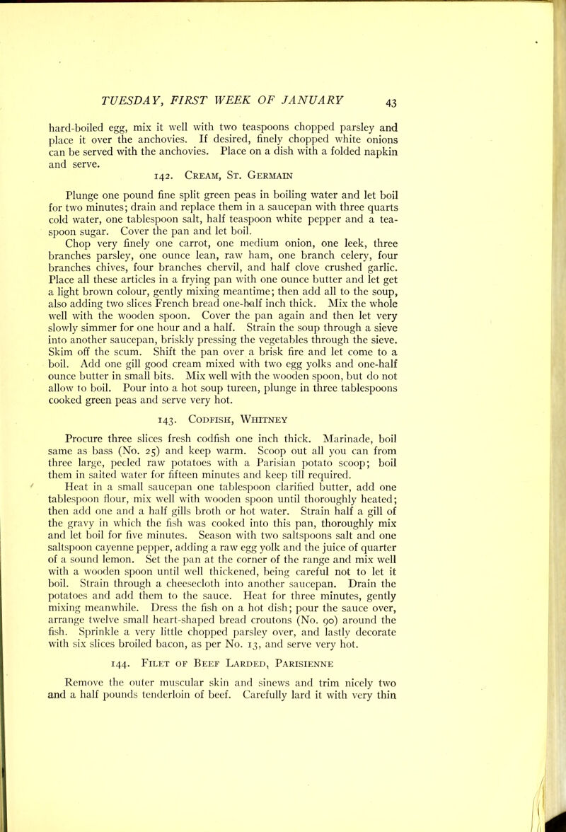 hard-boiled egg, mix it well with two teaspoons chopped parsley and place it over the anchovies. If desired, finely chopped white onions can be served with the anchovies. Place on a dish with a folded napkin and serve. 142. Cream, St. Germain Plunge one pound fine split green peas in boiling water and let boil for two minutes; drain and replace them in a saucepan with three quarts cold water, one tablespoon salt, half teaspoon white pepper and a tea- spoon sugar. Cover the pan and let boil. Chop very finely one carrot, one medium onion, one leek, three branches parsley, one ounce lean, raw ham, one branch celery, four branches chives, four branches chervil, and half clove crushed garlic. Place all these articles in a frying pan with one ounce butter and let get a light brown colour, gently mixing meantime; then add all to the soup, also adding two slices French bread one-half inch thick. Mix the whole well with the wooden spoon. Cover the pan again and then let very slowly simmer for one hour and a half. Strain the soup through a sieve into another saucepan, briskly pressing the vegetables through the sieve. Skim off the scum. Shift the pan over a brisk fire and let come to a boil. Add one gill good cream mixed with two egg yolks and one-half ounce butter in small bits. Mix well with the wooden spoon, but do not allow to boil. Pour into a hot soup tureen, plunge in three tablespoons cooked green peas and serve very hot. 143. Codfish, Whitney Procure three slices fresh codfish one inch thick. Marinade, boil same as bass (No. 25) and keep warm. Scoop out all you can from three large, peeled raw potatoes with a Parisian potato scoop; boil them in salted water for fifteen minutes and keep till required. Heat in a small saucepan one tablespoon clarified butter, add one tablespoon flour, mix well with wooden spoon until thoroughly heated; then add one and a half gills broth or hot water. Strain half a gill of the gravy in which the fish was cooked into this pan, thoroughly mi.x and let boil for five minutes. Season with two saltspoons salt and one saltspoon cayenne pepper, adding a raw egg yolk and the juice of quarter of a sound lemon. Set the pan at the corner of the range and mix well with a wooden spoon until well thickened, being careful not to let it boil. Strain through a cheesecloth into another saucepan. Drain the potatoes and add them to the sauce. Heat for three minutes, gently mixing meanwhile. Dress the fish on a hot dish; pour the sauce over, arrange twelve small heart-shaped bread croutons (No. 90) around the fi.sh. Sprinkle a very little chopped parsley over, and lastly decorate with six slices broiled bacon, as per No. 13, and serve very hot. 144. Filet of Beef Larded, Parisienne Remove the outer muscular skin and sinews and trim nicely two and a half pounds tenderloin of beef. Carefully lard it with very thin