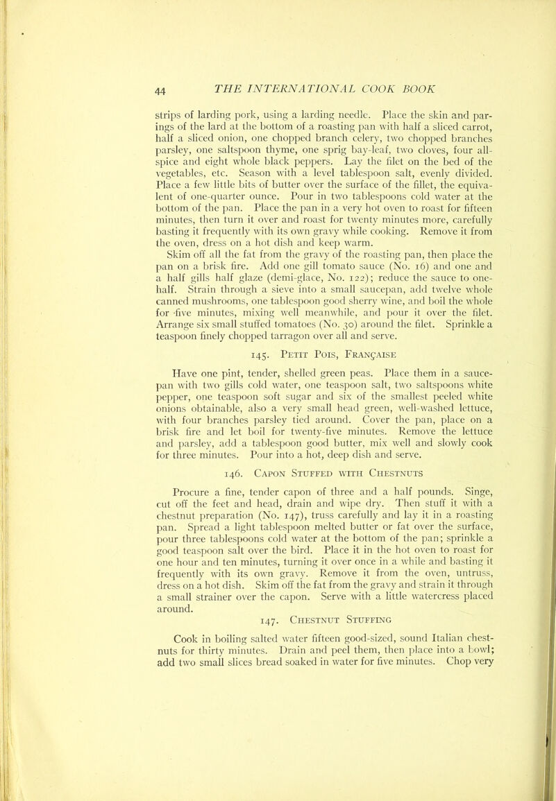 strips of larding pork, using a larding needle. Place the skin and par- ings of the lard at the bottom of a roasting pan with half a sliced carrot, half a sliced onion, one chopped branch celery, two chopped branches parsley, one saltspoon thyme, one sprig bay-leaf, two cloves, four all- spice and eight whole black peppers. Lay the filet on the bed of the vegetables, etc. Season with a level tablespoon salt, evenly divided. Place a few little bits of butter over the surface of the fillet, the equiva- lent of one-quarter ounce. Pour in two tablespoons cold water at the bottom of the pan. Place the pan in a very hot oven to roast for fifteen minutes, then turn it over and roast for twenty minutes more, carefully basting it frequently with its own gravy while cooking. Remove it from the oven, dress on a hot dish and keep warm. Skim off all the fat from the gravy of the roasting pan, then place the pan on a brisk tire. Add one gill tomato sauce (No. i6) and one and a half gills half glaze (demi-glace. No. 122); reduce the sauce to one- half. Strain through a sieve into a small saucepan, add twelve whole canned mushrooms, one tablespoon good sherry wine, and boil the whole for -five minutes, mi.xing w'ell meanwhile, and pour it over the filet. Arrange six small stuffed tomatoes (No. 30) around the filet. Sprinkle a teaspoon finely chopped tarragon over all and serve. 145. Petit Pois, Franjaise Have one pint, tender, shelled green peas. Place them in a sauce- pan with two gills cold water, one teaspoon salt, two saltspoons white l>epper, one teaspoon soft sugar and six of the smallest peeled white onions obtainable, also a very small head green, well-washed lettuce, with four branches parsley tied around. Cover the pan, place on a brisk fire and let boil for twenty-five minutes. Remove the lettuce and parsley, add a tablespoon good butter, mix well and slowly cook for three minutes. Pour into a hot, deep dish and serve. 146. Capon Stuffed with Chestnuts Procure a fine, tender capon of three and a half pounds. Singe, cut off the feet and head, drain and wipe dry. Then stuff it with a chestnut preparation (No. 147), truss carefully and lay it in a roasting pan. Spread a light tablespoon melted butter or fat over the surface, pour three tablespoons cold water at the bottom of the pan; sprinkle a good teaspoon salt over the bird. Place it in the hot oven to roast for one hour and ten minutes, turning it over once in a while and basting it frequently with its own gravy. Remove it from the oven, untruss, dress on a hot dish. Skim off the fat from the gravy and strain it through a small strainer over the capon. Serve with a little watercress placed around. 147. Chestnut Stuffing Cook in boiling salted water fifteen good-sized, sound Italian chest- nuts for thirty minutes. Drain and peel them, then place into a bowl; add two small slices bread soaked in water for five minutes. Chop very