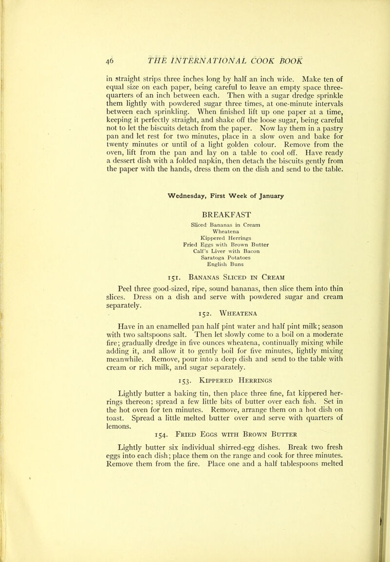 in straight strips three inches long by half an inch wide. Make ten of equal size on each paper, being careful to leave an empty space three- quarters of an inch between each. Then with a sugar dredge sprinkle them lightly with powdered sugar three times, at one-minute intervals between each sprinkling. When finished lift up one paper at a time, keeping it perfectly straight, and shake off the loose sugar, being careful not to let the biscuits detach from the paper. Now lay them in a pastry pan and let rest for two minutes, place in a slow oven and bake for twenty minutes or until of a light golden colour. Remove from the oven, lift from the pan and lay on a table to cool off. Have ready a dessert dish with a folded napkin, then detach the biscuits gently from the paper with the hands, dress them on the dish and send to the table. Wednesday, First Week of January BREAKFAST Sliced Bananas in Cream Wheatena Kippered Herrings Fried Eggs with Brown Butter Calf’s Liver with Bacon Saratoga Potatoes English Buns 151. Bananas Sliced in Cream Peel three good-sized, ripe, sound bananas, then slice them into thin slices. Dress on a dish and serve with powdered sugar and cream separately. 152. Wheatena Have in an enamelled pan half pint water and half pint milk; season with two saltspoons salt. Then let slowly come to a boil on a moderate fire; gradually dredge in five ounces wheatena, continually mixing while adding it, and allow it to gently boil for five minutes, lightly mixing meanwhile. Remove, pour into a deep dish and send to the table with cream or rich milk, and sugar separately. 153. Kippered Herrings Lightly butter a baking tin, then place three fine, fat kippered her- rings thereon; spread a few little bits of butter over each fish. Set in the hot oven for ten minutes. Remove, arrange them on a hot dish on toast. Spread a little melted butter over and serve with quarters of lemons. 154. Fried Eggs with Broivn Butter Lightly butter six individual shirred-egg dishes. Break two fresh eggs into each dish; place them on the range and cook for three minutes. Remove them from the fire. Place one and a half tablespoons melted