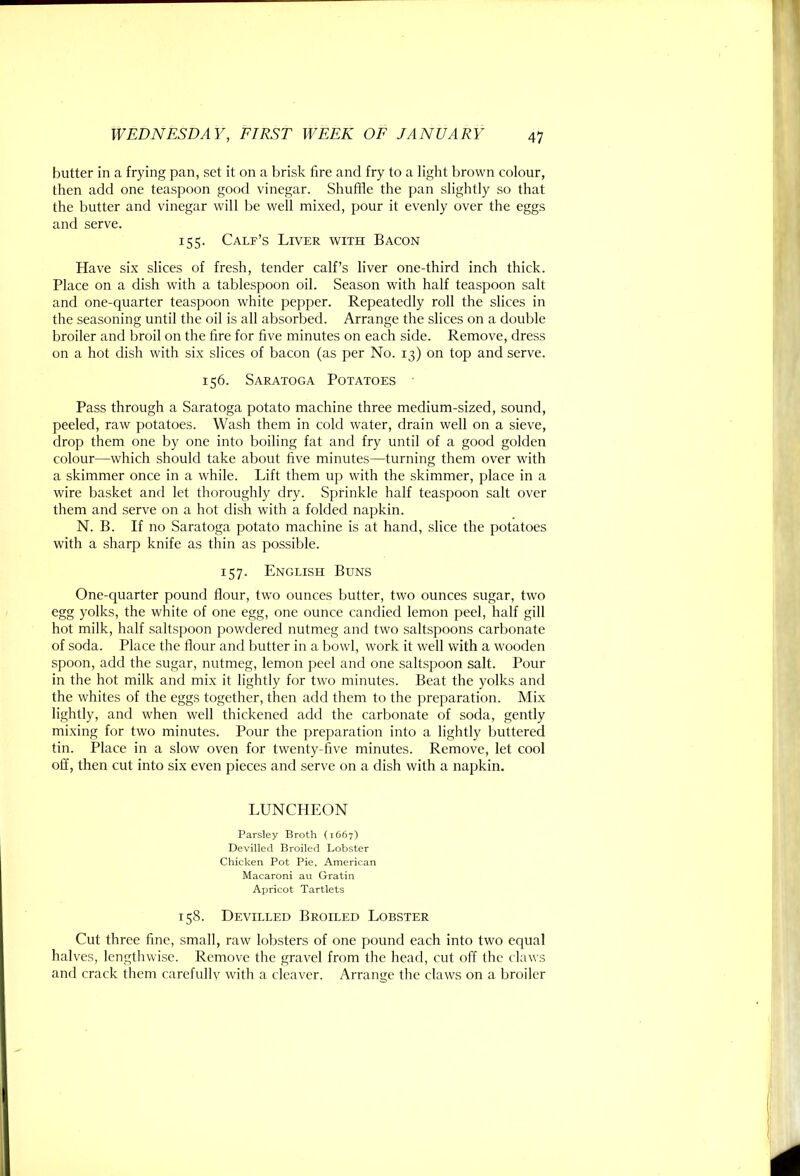 butter in a frying pan, set it on a brisk tire and fry to a light brown colour, then add one teaspoon good vinegar. Shufhe the pan slightly so that the butter and vinegar will be well mixed, pour it evenly over the eggs and serve. 155. Calf’s Liver with Bacon Have six slices of fresh, tender calf’s liver one-third inch thick. Place on a dish with a tablespoon oil. Season with half teaspoon salt and one-quarter teaspoon white pepper. Repeatedly roll the slices in the seasoning until the oil is all absorbed. Arrange the slices on a double broiler and broil on the hre for five minutes on each side. Remove, dress on a hot dish with six slices of bacon (as per No. 13) on top and serve. 156. Saratoga Potatoes Pass through a Saratoga potato machine three medium-sized, sound, peeled, raw potatoes. Wash them in cold water, drain well on a sieve, drop them one by one into boiling fat and fry until of a good golden colour—which should take about five minutes—turning them over with a skimmer once in a while. Lift them up with the skimmer, place in a wire basket and let thoroughly dry. Sprinkle half teaspoon salt over them and serve on a hot dish with a folded napkin. N. B. If no Saratoga potato machine is at hand, slice the potatoes with a sharp knife as thin as possible. 157. English Buns One-quarter pound flour, two ounces butter, two ounces sugar, two egg yolks, the white of one egg, one ounce candied lemon peel, half gill hot milk, half saltspoon powdered nutmeg and two saltspoons carbonate of soda. Place the flour and butter in a bowl, work it well with a wooden spoon, add the sugar, nutmeg, lemon peel and one saltspoon salt. Pour in the hot milk and mix it lightly for two minutes. Beat the yolks and the whites of the eggs together, then add them to the preparation. Mix lightly, and when well thickened add the carbonate of soda, gently mixing for two minutes. Pour the preparation into a lightly buttered tin. Place in a slow oven for twenty-five minutes. Remove, let cool off, then cut into six even pieces and serve on a dish with a napkin. LUNCHEON Parsley Broth (1667) Devilled Broiled Lobster Chicken Pot Pie. American Macaroni au Gratin Apricot Tartlets 158. Devilled Broiled Lobster Cut three fine, small, raw lobsters of one pound each into two equal halves, lengthwise. Remove the gravel from the head, cut off the claws and crack them carefullv with a cleaver. Arrange the claws on a broiler