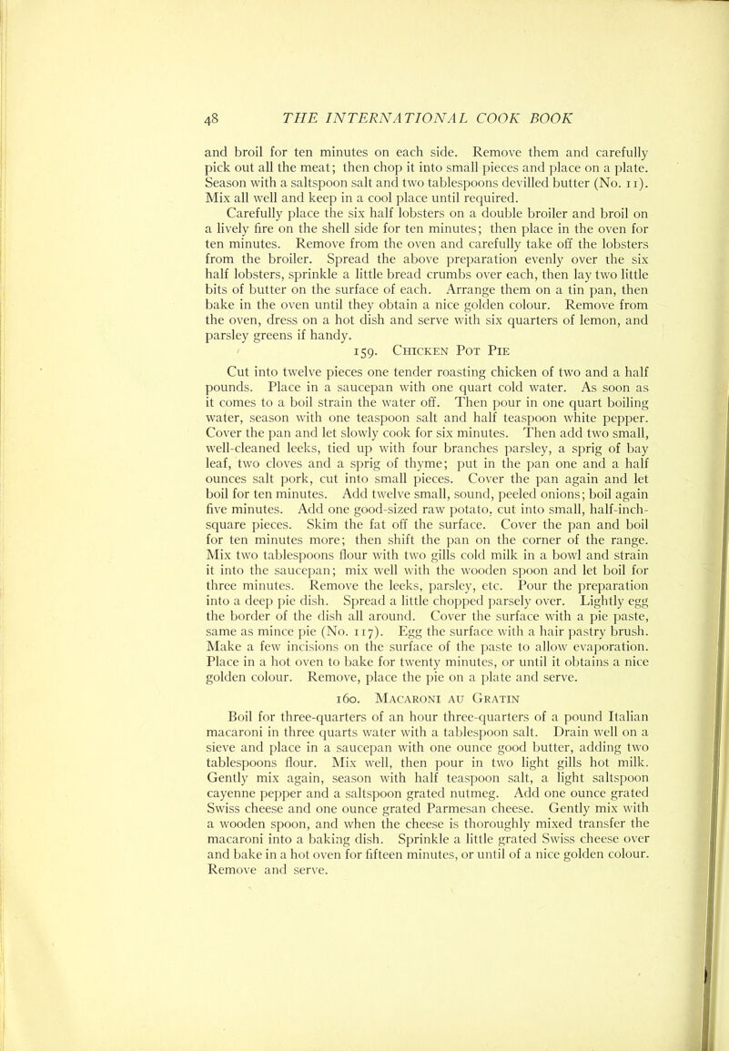 and broil for ten minutes on each side. Remove them and carefully pick out all the meat; then chop it into small pieces and place on a plate. Season with a saltspoon salt and two tablespoons devilled butter (No. ii). Mix all well and keep in a cool place until required. Carefully place the six half lobsters on a double broiler and broil on a lively fire on the shell side for ten minutes; then place in the oven for ten minutes. Remove from the oven and carefully take off the lobsters from the broiler. Spread the above preparation evenly over the six half lobsters, sprinkle a little bread crumbs over each, then lay two little bits of butter on the surface of each. Arrange them on a tin pan, then bake in the oven until they obtain a nice golden colour. Remove from the oven, dress on a hot dish and serve with six quarters of lemon, and parsley greens if handy. 159. Chicken Pot Pie Cut into twelve pieces one tender roasting chicken of two and a half pounds. Place in a saucepan with one quart cold water. As soon as it comes to a boil strain the water off. Then pour in one quart boiling water, season with one teaspoon salt and half teaspoon white pepper. Cover the pan and let slowly cook for six minutes. Then add two small, well-cleaned leeks, tied up with four branches parsley, a sprig of bay leaf, two cloves and a sprig of thyme; put in the pan one and a half ounces salt pork, cut into small pieces. Cover the pan again and let boil for ten minutes. Add twelve small, sound, peeled onions; boil again five minutes. Add one good-sized raw potato, cut into small, half-inch- square pieces. Skim the fat off the surface. Cover the pan and boil for ten minutes more; then shift the pan on the corner of the range. Mix two tablespoons flour with two gills cold milk in a bowl and strain it into the saucepan; mix well with the wooden spoon and let boil for three minutes. Remove the leeks, parsley, etc. Pour the preparation into a deep pie dish. Spread a little chopped parsely over. Lightly egg the border of the dish all around. Cover the surface with a pie paste, same as mince pie (No. 117). Egg the surface with a hair pastry brush. Make a few incisions on the surface of the paste to allow evaporation. Place in a hot oven to bake for twenty minutes, or until it obtains a nice golden colour. Remove, place the pie on a plate and serve. 160. Macaroni au Gratin Boil for three-quarters of an hour three-quarters of a pound Italian macaroni in three quarts water with a talilespoon salt. Drain well on a sieve and place in a saucepan with one ounce good butter, adding two tablespoons flour. Mix well, then pour in two light gills hot milk. Gently mix again, season with half teaspoon salt, a light saltspoon cayenne pepper and a saltspoon grated nutmeg. Add one ounce grated Swiss cheese and one ounce grated Parmesan cheese. Gently mix with a wooden spoon, and when the cheese is thoroughly mixed transfer the macaroni into a baking dish. Sprinkle a little grated Swiss cheese over and bake in a hot oven for fifteen minutes, or until of a nice golden colour. Remove and serve.