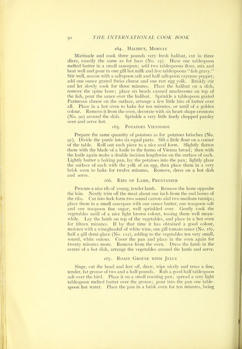 5° 164. Halibut, Mornay Marinade and cook three pounds very fresh halibut, cut in three slices, exactly the same as for bass (No. 25). Have one tablespoon melted butter in a small saucepan; add two tablespoons Hour, mix and heat well and pour in one gill hot milk and five tablespoons “fish gravy.” Stir w'ell, season with a saltspoon salt and half saltspoon cayenne pepper; add one ounce grated Swiss cheese and one raw egg yolk. Briskly stir and let slowly cook for three minutes. Place the halibut on a dish, remove the spine bone; place six heads canned mushrooms on top of the fish, pour the sauce over the halibut. Sprinkle a tablespoon grated Parmesan cheese on the surface, arrange a few little bits of butter over all. Place in a hot oven to bake for ten minutes, or until of a golden colour. Remove it from the oven, decorate with six heart-shape croutons (No. 90) around the dish. Sprinkle a very little finely chopped parsley over and serve hot. 165. Potatoes Viennoise Prepare the same quantity of potatoes as for potatoes brioches (No. gi). Divide the puree into six equal parts. Sift a little fiour on a corner of the table. Roll out each piece to a nice oval form. Slightly fiatten them with the blade of a knife to the forms of Vienna bread; then with the knife again make a double incision lengthwise on the surface of each. Lightly butter a baking pan, lay the potatoes into the pan; lightly glaze the surface of each with the yolk of an egg, then place them in a very brisk oven to bake for twelve minutes. Remove, dress on a hot dish and serve. 166. Ribs of Lamb, Prentaniee Procure a nice rib of young, tender lamb. Remove the bone opposite the loin. Neatly trim off the meat about one inch from the end bones of the ribs. Cut into leek form two sound carrots and two medium turnips; place them in a small saucepan with one ounce butter, one teaspoon salt and one teaspoon fine sugar, well sprinkled over. Gently cook the vegetables until of a nice light brown colour, tossing them well mean- while. Lay the lamb on top of the vegetables, and place in a hot oven for fifteen minutes. If by that time it has obtained a good colour, moisten with a wineglassful of white wine, one gill tomato sauce (No. 16), half a gill demi-glace (No. 122), adding to the vegetables ten very small, sound, white onions. Cover the pan and place in the oven again for twenty minutes more. Remove from the oven. Dress the lamb in the centre of a hot dish, arrange the vegetables around the lamb and serve. 167. Roast Grouse witu Jelly Singe, cut the head and feet off, draw, wipe nicely and truss a fine, tender, fat grouse of two and a half pounds. Rub a good half tablespoon salt over the bird. Place it on a small roasting pan; spread a very light tablespoon melted butter over the grouse; pour into the pan one table- spoon hot water. Place the pan in a brisk oven for ten minutes, being