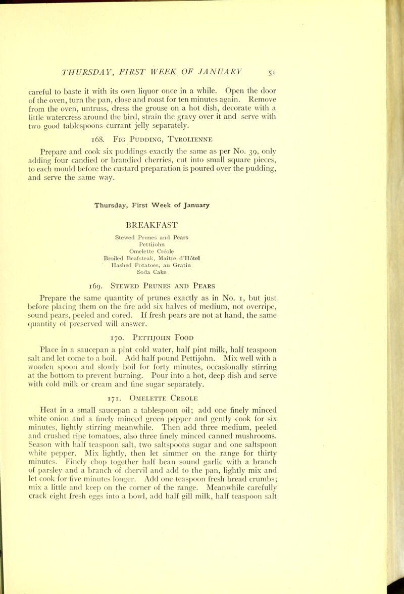 careful to baste it with its own liquor once in a while. Open the door of the oven, turn the pan, close and roast for ten minutes again. Remove from the oven, untruss, dress the grouse on a hot dish, decorate with a little watercress around the bird, strain the gravy over it and serve with two good tablespoons currant jelly separately. 168. Fig Pudding, Tyrolienne Prepare and cook si.x puddings e.xactly the same as per No. 39, only adding four candied or brandied cherries, cut into small square pieces, to each mould liefore the custard preparation is poured over the pudding, and serve the same way. Thursday, First Week of January BREAKFAST Stewed Prunes and Pears Pettijohn Omelette Creole Broiled Beafsteak, Maitre d’Hotel Hashed Potatoes, au Gratin Soda Cake 169. Stewed Prunes and Pears Prepare the same ciuantity of prunes e.xactly as in No. i, but just before placing them on the lire add six halves of medium, not overripe, sound pears, peeled and cored. If fresh pears are not at hand, the same quantity of preserved will answer. 170. Pettijohn Food Place in a saucepan a pint cold water, half pint milk, half teaspoon salt and let come to a boil. Add half pound Pettijohn. Mix well with a wooden spoon and slowly lioil for forty minutes, occasionally stirring at the bottom to prevent burning. Pour into a hot, deep dish and serve with cold milk or cream and fine sugar separately. 171. Omelette Creole Heat in a small saucepan a tablespoon oil; add one finely minced white onion and a finely minced green pepper and gently cook for six minutes, lightly stirring meanwhile. Then add three medium, peeled and crushed rijie tomatoes, also three finely minced canned mushrooms. Season with half teaspoon salt, two saltspoons sugar and one saltspoon white pepper. Mix lightly, then let simmer on the range for thirty minutes. Finely chop together half liean sound garlic with a branch of parsley and a branch of cheia il and add to the pan, lightly mix and let cook for five minutes longer. Add one teaspoon fresh bread crumbs; mix a little and kcej) on the corner of the range. Meanwhile carefully crack eight fresh eggs into a tiowl, add half gill milk, half teaspoon salt