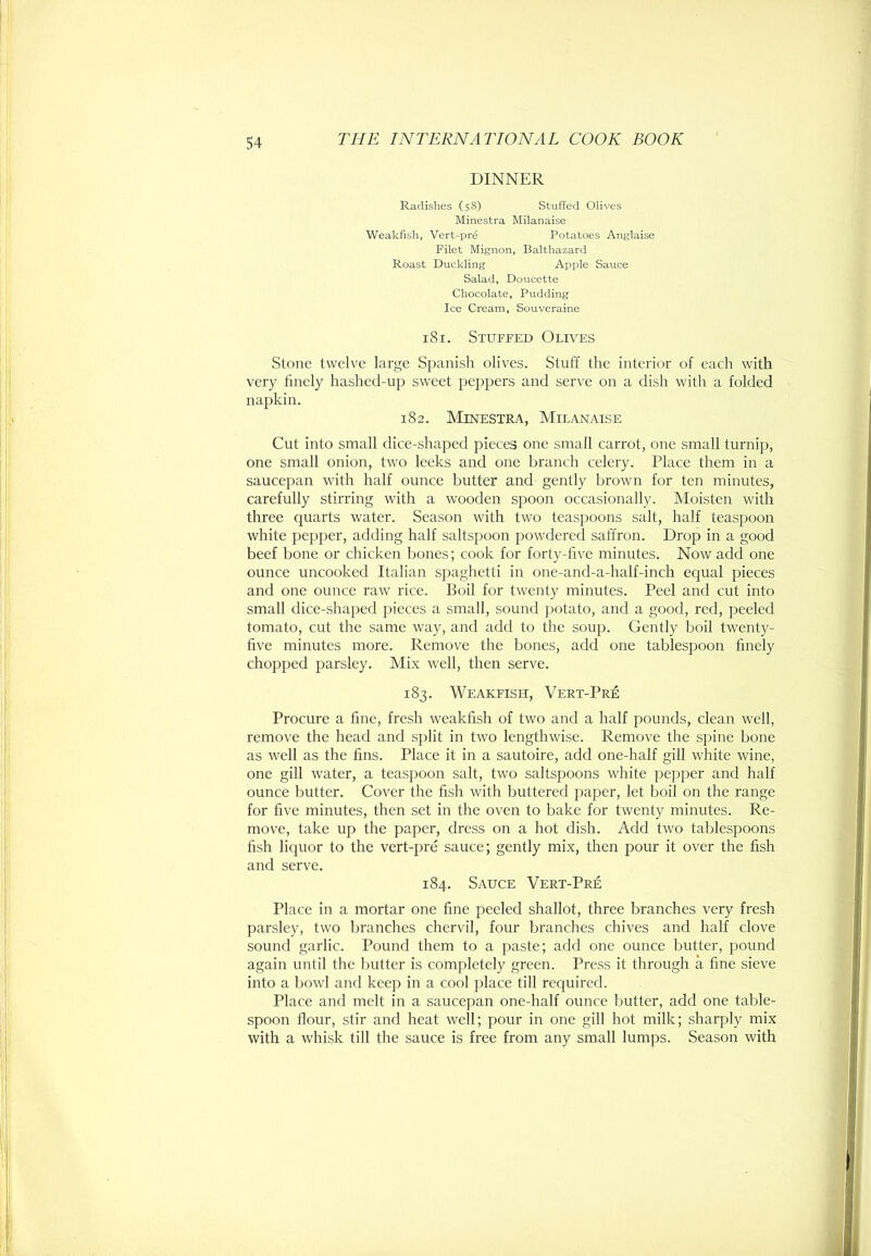 DINNER Radishes (58) Stuffed Olives Minestra Milanaise Weakfish, Vert-pre Potatoes Anglaise Filet Mignon, Balthazard Roast Duckling Apple Sauce Salad, Doucette Chocolate, Pudding Ice Cream, Souveraine 181. Stuffed Olives Stone twelve large Spanish olives. Stuff the interior of each with very finely hashed-up sweet peppers and serve on a dish with a folded napkin. 182. Minestra, Milanaise Cut into small dice-shaped pieces one small carrot, one small turnip, one small onion, tw'O leeks and one branch celery. Place them in a saucepan with half ounce butter and gently brown for ten minutes, carefully stirring with a wooden spoon occasionally. Moisten with three quarts water. Season with two teaspoons salt, half teaspoon white pepper, adding half saltspoon powdered saffron. Drop in a good beef bone or chicken bones; cook for forty-five minutes. Now add one ounce uncooked Italian spaghetti in one-and-a-half-inch equal pieces and one ounce raw rice. Boil for twenty minutes. Peel and cut into small dice-shaped pieces a small, sound potato, and a good, red, peeled tomato, cut the same way, and add to the soup. Gently boil twenty- five minutes more. Remove the bones, add one tablespoon finely chopped parsley. Mix well, then serve. 183. Weakfish, Vert-Pri£ Procure a fine, fresh weakfish of two and a half pounds, clean well, remove the head and split in two lengthwise. Remove the sjiine bone as well as the fins. Place it in a sautoire, add one-half gill w4iite wine, one gill water, a teaspoon salt, two saltspoons white pepper and half ounce butter. Cover the fish with buttered paper, let boil on the range for five minutes, then set in the oven to bake for twenty minutes. Re- move, take up the paper, dress on a hot dish. Add two tablespoons fish liquor to the vert-pre sauce; gently mix, then pour it over the fish and serve. 184. Sauce Vert-Pre Place in a mortar one fine peeled shallot, three branches very fresh parsley, two branches chervil, four branches chives and half clove sound garlic. Pound them to a paste; add one ounce butter, pound again until the butter is completely green. Press it through a fine sieve into a bowl and keep in a cool place till required. Place and melt in a saucepan one-half ounce butter, add one table- spoon flour, stir and heat well; pour in one gill hot milk; sharply mix with a whisk till the sauce is free from any small lumps. Season with