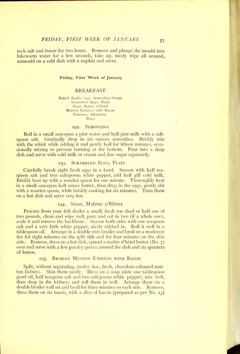 51 rock salt and freeze for two hours. Remove and plunge the mould into lukewarm water for a few seconds, take up, nicely wipe all around, unmould on a cold dish with a napkin and serve. Friday, First Week of January BREAKFAST Baked Apples (44), Semoulnia Cream Scrambled Eggs, Plain Shad, Maitre d’Hutel Mutton Kidneys with Bacon Potatoes, Allumette Buns 192. Semoulesta Boil in a small saucepan a pint water and lialf pint milk with a salt- spoon salt. Gradually drop in six ounces semoulina. Briskly mix with the whisk while adding it and gently boil for liftecn minutes, occa- sionally mixing to prevent burning at the bottom. Pour into a deep dish and serve with cold milk or cream and line sugar separately. 19,^. Scrambled Eggs, Plain Carefully break eight fresh eggs in a bowl. Season with half tea- spoon salt and two saltspoons white pepper, add half gill cold milk. Briskly beat up with a wooden spoon for one minute. Thoroughly heat in a small saucepan half ounce butter, then drop in the eggs, gently stir with a wooden spoon, while briskly cooking for six minutes. Turn them on a hot dish and serve very hot. 194. Shad, MaItre d’Hotel Procure from your fish dealer a small, fresh roc shad or half one of two pounds, clean and wipe well, pare and cut in two (if a whole one), scale it and remove the backbone. Season both sides with one teaspoon salt and a very little white pepper, nicely rubbed in. Roll it well in a tablespoon oil. Arrange in a double wire broiler and broil on a moderate fire for eight minutes on the split side and for four minutes on the skin side. Remove, dress on a hot dish, sjircad a maitre d’hotel butter (No. 7) over and serve with a few parsley greens around the dish and six quarters of lemon. 195. Broiled Mutton Ridneys with Bacon Split, without separating, twelve fine, fresh, chocolate-coloured mut- ton kidneys. Skin them nicely. Have on a .soup jilate one talilespoon good oil, half teaspoon salt and two saltspoons white pejiper; mix well, then drop in the kidneys and roll them in well. Arrange them on a double broiler well set and liroil for three minutes on each side. Remove, dress them on six toasts, with a slice of bacon (prepared as per No. 13)