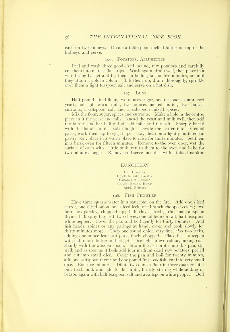 eacli on two kidneys. Divide a tablespoon melted butter on top of the kidneys and serve. 196. Potatoes, Allumettes Peel and wash three good-sized, sound, raw potatoes and carefully cut them into match-like strips. Wash again, drain well, then place in a wire frying basket and fry them in boiling fat for five minutes, or until they attain a golden colour. Lift them up, drain thoroughly, sprinkle over them a light teaspoon salt and serve on a hot dish. 197. Buns Half pound sifted flour, two ounces sugar, one teaspoon compressed yeast, half gill warm milk, two ounces melted butter, two ounces currants, a saltspoon salt and a saltspoon mixed spices. Mix the flour, sugar, spices and currants. Make a hole in the centre, place in it the yeast and milk; knead the yeast and milk well, then add the butter, another half-gill of cold milk and the salt. Sharply knead with the hands until a soft dough. Divide the batter into six equal parts; work them iq) to egg shape. Lay them on a lightly buttered tin pastry pan; place in a warm place to raise for thirty minutes. Set them in a brisk oven for fifteen minutes. Remove to the oven door, wet the surface of each with a little milk, return them to the oven and bake for two minutes longer. Remove and serve on a dish with a folded napkin, LUNCHEON Fish Chowder Omelette with Parsley Canapes of Lobster Calves’ Brains, Horly Apple Fritters 198. Fish Chowder Have three cpiarts water in a saucepan on the fire. Add one sliced carrot, one sliced onion, one sliced leek, one branch chopped celery; two branches parsley, chopped up; half clove sliced garlic, one saltspoon thyme, half sprig bay leaf, two cloves, one talilespoon salt, half teaspoon white pepper. Cover the pan and boil gently for thirty minutes. Add fish heads, spines or any parings at hand, cover and cook slowly for thirty minutes more. Chop one sound onion very fine, also two leeks, adding one ounce lean salt pork, finely chopped. Place in a saucepan with half ounce butter and let get a nice light brown colour, mixing con- stantly with the wooden spoon. Strain the fish broth into this pan, stir well, and as soon as it boils add four medium-sized raw potatoes, peeled and cut into small dice. Cover the pan and boil for twenty minutes, add one saltspoon thyme and one pound fresh codfish, cut into very small dice. Boil five minutes. Dilute two ounces flour in fhree-quarters of a pint fresh milk and add to the broth, briskly stirring while adding it. Season again with half teaspoon salt and a saltspoon white pepper. Boil