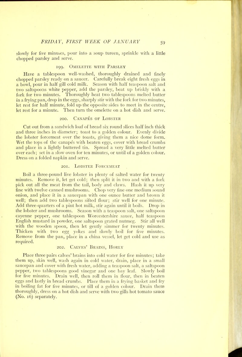 slowly for five miniues, pour into a soup tureen, sprinkle with a little chopped parsley and serve. 199. Omelette with Parsley Have a tablespoon well-washed, thoroughly drained and finely chopped parsley ready on a saucer. Carefully break eight fresh eggs in a bowl, pour in half gill cold milk. Season with half teaspoon salt and two saltspoons white pepper, add the parsley, beat up briskly with a fork for two minutes. Thoroughly heat two tablespoons melted butter in a frying pan, drop in the eggs, sharply stir with the fork for two minutes, let rest for half minute, fokl up the opposite sides to meet in the centre, let rest for a minute. Then turn the omelette on a hot dish and serve. 200. Canapes of Lobster Cut out from a sandwich loaf of bread six round slices half inch thick and three inches in diameter; toast to a golden colour. Evenly divide the lol)ster forcemeat over the toasts, giving them a nice dome form. Wet the tops of the canapes with beaten eggs, cover with bread crumljs and place in a lightly buttered tin. Spread a very little melted ljutter o\’er each; set in a slow oven for ten minutes, or until of a golden colour. Dress on a folded napkin and serve. 201. Lobster Forcemeat Boil a three-pound live lobster in plenty of salted water for twenty minutes. Remove it, let get cold; then s[)lit it in two and with a fork pick out all the meat from the tail, body and claws. Hash it up very fine with twelve canned mushrooms. Chop very fine one medium sound onion, and place it in a saucepan with one ounce butter and brown it well; then add two tablespoons sifted flour; stir well for one minute. Add three-rjuarters of a pint hot milk, stir again until it boils. Drop in the lobster and mushrooms. Season with a teaspoon salt, one saltspoon cayenne pep])er, one table.spoon Worcestershire sauce, half teaspoon English mustard in j)owder, one saltspoon grated nutmeg. Stir all well with the wooden spoon, then let gently simmer for twenty minutes. Thicken with two egg yokes and slowly boil for five minutes. Remove from the pan, place in a china vessel, let get cold and use as reejuired. 202. Calves’ Brains, Horly Place three pairs calves’ brains into cold water for five minutes; take them up, skin well, wash again in cold water, drain, place in a small saucepan and cover with fresh water, adding a teaspoon salt, a saltspoon ])epper, two tablespoons good vinegar and one bay leaf. Slowly boil for five minutes. Drain well, then roll them in Hour, then in beaten eggs anfl lastly in bread crumbs. Place them in a frying basket and fry in boiling fat for five minutes, c>r till of a golden colour. Drain them thoroughly, dress on a hot dish and serve with two gills hot tomato sauce (No. 16) separately.