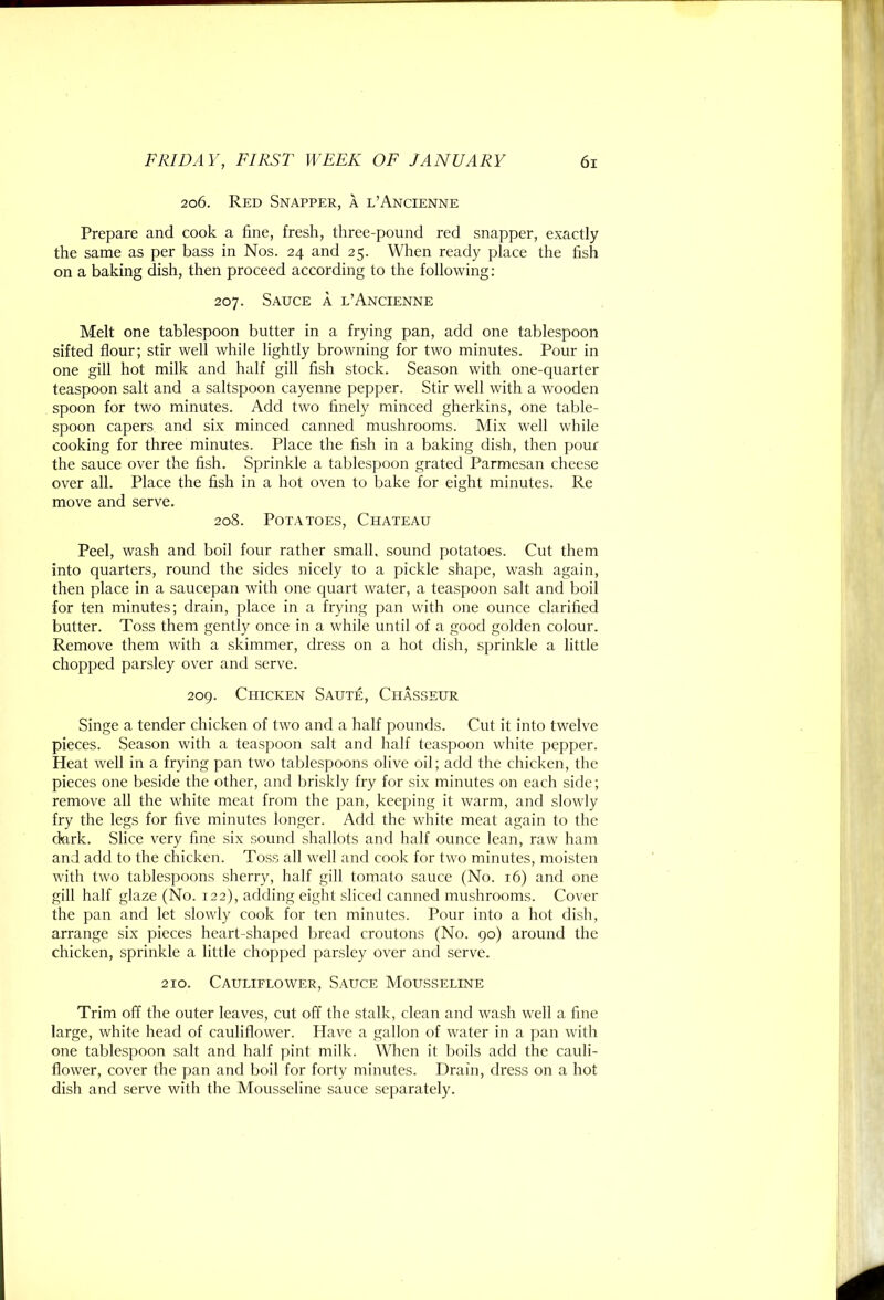 206. Red Snapper, a l’Ancienne Prepare and cook a fine, fresh, three-pound red snapper, exactly the same as per bass in Nos. 24 and 25. When ready place the fish on a baking dish, then proceed according to the following: 207. Sauce a l’Ancienne Melt one tablespoon butter in a frying pan, add one tablespoon sifted flour; stir well while lightly browning for two minutes. Pour in one gill hot milk and half gill fish stock. Season with one-quarter teaspoon salt and a saltspoon cayenne pepper. Stir well with a wooden spoon for two minutes. Add two finely minced gherkins, one table- spoon capers and six minced canned mushrooms. Mix well while cooking for three minutes. Place the fish in a baking dish, then pour the sauce over the fish. Sprinkle a tablespoon grated Parmesan cheese over all. Place the fish in a hot oven to bake for eight minutes. Re move and serve. 208. Potatoes, Chateau Peel, wash and boil four rather small, sound potatoes. Cut them into quarters, round the sides nicely to a pickle shape, wash again, then place in a saucepan with one quart water, a teaspoon salt and boil for ten minutes; drain, place in a frying pan with one ounce clarified butter. Toss them gently once in a while until of a good golden colour. Remove them with a skimmer, dress on a hot dish, sprinkle a little chopped parsley over and serve. 2og. Chicken Saute, Chasseur Singe a tender chicken of two and a half pounds. Cut it into twelve pieces. Season with a teaspoon salt and half teaspoon white pepper. Heat well in a frying pan two tablespoons olive oil; add the chicken, the pieces one beside the other, and briskly fry for six minutes on each side; remove all the white meat from the pan, keeping it warm, and slowly fry the legs for five minutes longer. Add the white meat again to the (krk. Slice very fine six sound shallots and half ounce lean, raw ham and add to the chicken. Toss all well and cook for two minutes, moisten with two tablespoons sherry, half gill tomato sauce (No. 16) and one gill half glaze (No. 122), adding eight sliced canned mushrooms. Cover the pan and let slowly cook for ten minutes. Pour into a hot dish, arrange six pieces heart-shaped bread croutons (No. go) around the chicken, sprinkle a little chopped parsley over and serve. 210. Cauliflower, Sauce Mousseline Trim off the outer leaves, cut off the stalk, clean and wash well a fine large, white head of cauliflower. Have a gallon of water in a pan with one tablespoon salt and half pint milk. When it boils add the cauli- flower, cover the pan and boil for forty minutes. Drain, dress on a hot dish and serve with the Mousseline sauce separately.