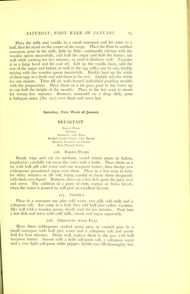 Place the milk and vanilla in a small saucepan and let come to a boil, then let stand on the corner of the range. Place the flour in another saucepan, pour in the milk, little by little, continually stirring with the wooden spoon meanwhile, add half the sugar and half the butter; stir well while cooking for five minutes, or until it thickens well. Transfer it to a large bowl and let cool off. Lift up the vanilla bean, add the rest of the sugar and butter, as well as the egg yolks, one by one, briskly mixing with the wooden spoon meanwhile. Briskly beat up the white of three eggs to a froth and add them to the rest. Lightly mix the whole for one minute. Then fill six well-cleaned individual pudding moulds with the preparation. Place them on a tin pan; j^our in hot water up to one-half the height of the moulds. Place in the hot oven to steam for twenty-five minutes. Remove, unmouhl on a deep dish, pour a Sabayon sauce (No. 102) over them and serve hot. Saturday, First Week of January BREAKFAST Baked Pears Germea Omelette with Peas Broiled Lamb Chops with Bacon Hashed Potatoes in Cream Rice Flannel Cakes 216. Baked Pears Neatly wipe and cut six medium, sound winter pears in halves, lengthwise; carefully cut away the cores with a knife. Place them on a tin with half gill cold w'ater and one teas])oon butter; then dredge two tablespoons granulated sugar over them. Place in a hot oven to bake for thirty minutes or till soft, being careful to baste them frecpiently with their own liquor. Renurve, dress on a hot dish, pour the juice over and serve. The addition of a pony of rum, cognac or Swiss kirsch, when the water is poured in, will give an excellent flavour. 217. Germea Place in a saucepan one pint cold water, two gills cold milk and a saltspoon salt. Let come to a boil, then add half ]>int yellow Germea. Mix well with a wooden spoon, slowly cook for ten minutes. Pour into a hot dish and serve with cold milk, cream and sugar sejjarately. 218. Omelette with Peas Have three tablespoons cooked green peas or canned peas in a small saucepan with half pint water and a saltspoon salt and gently boil for four minutes. Drain well, replace them in the pan with half teaspoon Initter. Season with a light saltspoon salt, a saltspoon sugar and a very light saltspoon white pepper; lightly toss till thoroughly hot.