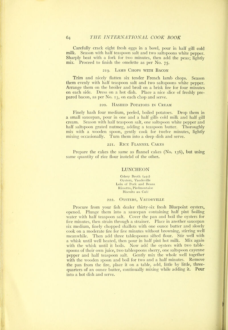 Carefully crack eight fresh eggs in a bowl, pour in half gill cold milk. Season with half teaspoon salt and two saltspoons white pepper. Sharply beat with a fork for two minutes, then add the peas; lightly mix. Proceed to finish the omelette as per No. 75. 219. Lamb Chops with Bacon Trim and nicely flatten six tender French lamb chops. Season them evenly with half teaspoon salt and two saltspoons white pepper. Arrange them on the broiler and broil on a brisk fire for four minutes on each side. Dress on a hot dish. Place a nice slice of freshly pre- pared bacon, as per No. 13, on each chop and serve. 220. Hashed Potatoes in Cream Finely hash four medium, peeled, boiled potatoes. Drop them in a small saucepan, pour in one and a half gills cold milk and half gill cream. Season with half teaspoon salt, one saltspoon white pepper and half saltspoon grated nutmeg, adding a teasjDoon butter. Thoroughly mix with a wooden spoon, gently cook for twelve minutes, lightly mixing occasionally. Turn them into a deep dish and serve. 221. Rice Flannel Cakes Prepare the cakes the same as flannel cakes (No. 136), but using same quantity of rice flour instead of the other. LUNCHEON Celery Broth (951) Oysters, Vaudeville Loin of Pork and Beans Rissotto, Piedmontaise Biscuits au Cafe 222. Oysters, Vaudeville Procure from your fish dealer thirty-six fresh Bluepoint oysters, opened. Plunge them into a saucepan containing half pint boiling water with half teaspoon salt. Cover the pan and boil the oysters for five minutes, then strain through a strainer. Place in another saucepan six medium, finely chopped shallots with one ounce butter and slowly cook on a moderate fire for five minutes without browning, stirring well meanwhile. Then add three tablespoons sifted flour. Stir well with a whisk until well heated, then pour in half pint hot milk. Mix again with the whisk until it boils. Now add the oysters with two table- spoons of their own juice, two tablespoons sherry, one saltspoon cayenne pepper and half teaspoon salt. Gently mix the whole well together with the wooden spoon and boil for two and a half minutes. Remove the pan from the fire, place it on a table, add, little by little, three- quarters of an ounce butter, continually mixing while adding it. Pour into a hot dish and serve.