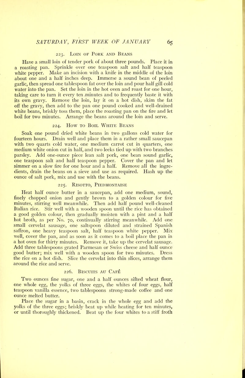 223. Loin of Pork and Beans Have a small loin of tender pork of about three pounds. Place it in a roasting pan. Sprinkle over one teaspoon salt and half teaspoon white pepper. Make an incision with a knife in the middle of the loin about one and a half inches deep. Immerse a sound bean of peeled garlic, then spread one tablespoon fat over the loin and pour half gill cold water into the pan. Set the loin in the hot oven and roast for one hour, taking care to turn it every ten .minutes and to frequently baste it with its ovm gravy. Remove the loin, lay it on a hot dish, skim the fat off the gravy, then add to the pan one pound cooked and well-drained white beans, briskly toss them, place the roasting pan on the fire and let boil for two minutes. Arrange the beans around the loin and serve. 224. How TO Boil White Beans Soak one pound dried white beans in two gallons cold water for fourteen hours. Drain well and place them in a rather small saucepan with two quarts cold water, one medium carrot cut in quarters, one medium white onion cut in half, and two leeks tied up with two branches parsley. Add one-ounce piece lean salt pork, one bean sound garlic, one teaspoon salt and half teaspoon pepper. Cover the pan and let simmer on a slow fire for one hour and a half. Remove all the ingre- dients, drain the beans on a sieve and use as required. Hash up the ounce of salt pork, mix and use with the beans. 225. Risotto, Piedmontaise Heat half ounce butter in a saucepan, add one medium, sound, finely chopped onion and gently brown to a golden colour for five minutes, stirring well meanwhile. Then add half pound well-cleaned Italian rice. Stir well with a wooden spoon until the rice has obtained a good golden colour, then gradually moisten with a pint and a half hot broth, as per No. 70, continually stirring meanwhile. Add one small cervelat sausage, one saltspoon diluted and strained Spanish saffron, one heavy teaspoon salt, half teaspoon white pepper. Mix well, cover the pan, and as soon as it comes to a boil place the pan in a hot oven for thirty minutes. Remove it, take up the cervelat sausage. Add three tablespoons grated Parmesan or Swiss cheese and half ounce good butter; mix well with a wooden spoon for two minutes. Dress the rice on a hot dish. Slice the cervelat into thin slices, arrange them around the rice and serve. 226. Biscuits au Cafe Two ounces fine sugar, one and a half ounces sifted wheat flour, one whole egg, the yolks of three eggs, the whites of four eggs, half teaspoon vanilla essence, two tablespoons strong-made coffee and one ounce melted butter. Place the sugar in a basin, crack in the whole egg and add the yolks of the three eggs; briskly beat up while heating for ten minutes, or until thoroughly thickened. Beat up the four whites to a stiff froth