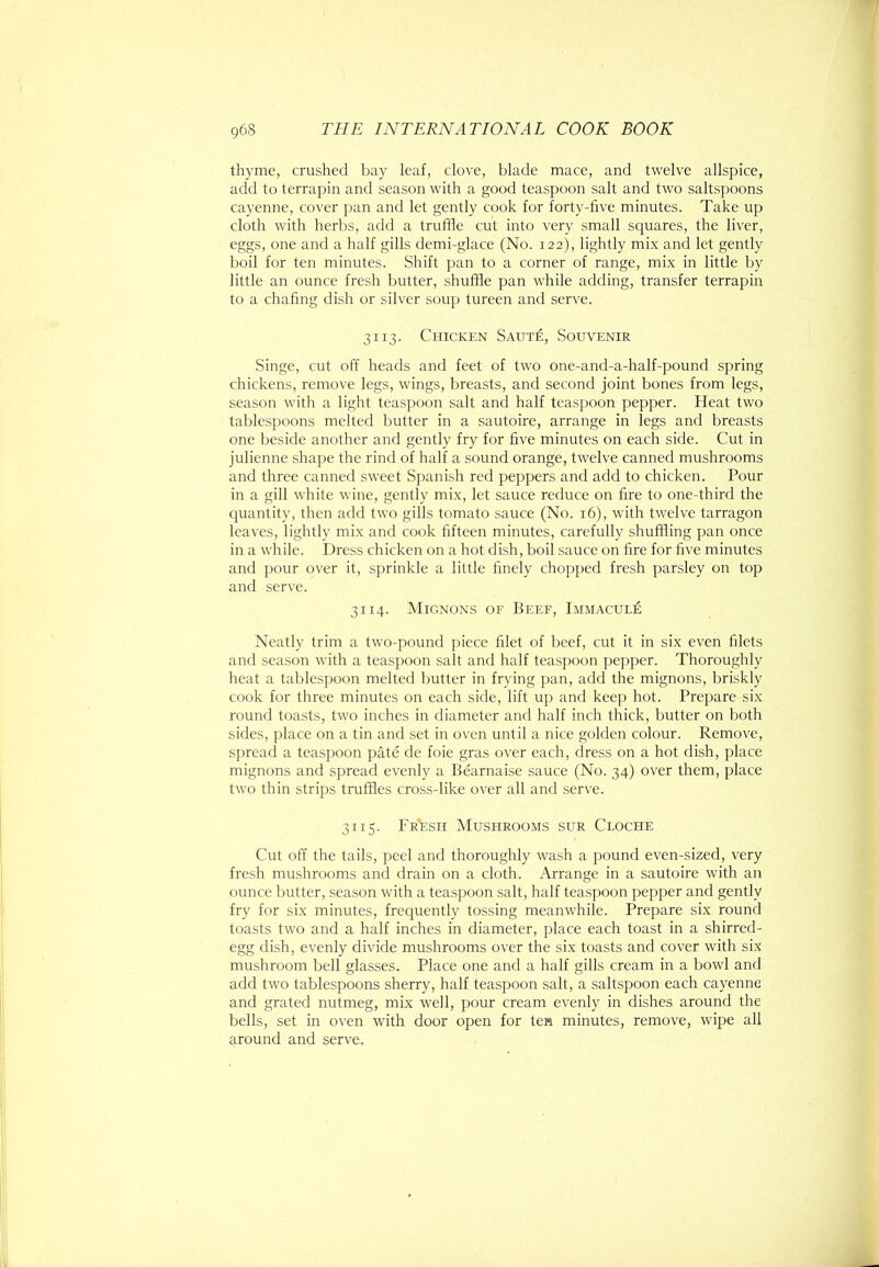 thyme, crushed bay leaf, clove, blade mace, and twelve allspice, add to terrapin and season with a good teaspoon salt and two saltspoons cayenne, cover pan and let gently cook for forty-five minutes. Take up cloth with herbs, add a truffle cut into very small squares, the liver, eggs, one and a half gills demi-glace (No. 122), lightly mix and let gently boil for ten minutes. Shift pan to a corner of range, mix in little by little an ounce fresh butter, shuffle pan while adding, transfer terrapin to a chafing dish or silver soup tureen and serve. 3113. Chicken SautA, Souvenir Singe, cut off heads and feet of two one-and-a-half-pound spring chickens, remove legs, wings, breasts, and second joint bones from legs, season with a light teaspoon salt and half teaspoon pepper. Heat two tablespoons melted butter in a sautoire, arrange in legs and breasts one beside another and gently fry for five minutes on each side. Cut in julienne shape the rind of half a sound orange, twelve canned mushrooms and three canned sweet Spanish red peppers and add to chicken. Pour in a gill white wine, gently mix, let sauce reduce on fire to one-third the quantity, then add two gills tomato sauce (No. 16), with twelve tarragon leaves, lightly mix and cook fifteen minutes, carefully shuffling pan once in a while. Dress chicken on a hot dish, boil sauce on fire for five minutes and pour over it, sprinkle a little finely chopped fresh parsley on top and serve. 3114. Mignons of Beef, Immacule Neatly trim a two-pound piece filet of beef, cut it in six even filets and season with a teaspoon salt and half teaspoon pepper. Thoroughly heat a tablespoon melted butter in frying pan, add the mignons, briskly cook for three minutes on each side, lift up and keep hot. Prepare six round toasts, two inches in diameter and half inch thick, butter on both sides, ])lacc on a tin and set in oven until a nice golden colour. Remove, spread a teaspoon pate de foie gras over each, dress on a hot dish, place mignons and spread evenly a Bearnaise sauce (No. 34) over them, place two thin strips truffles cross-like over all and serve. 3115. Fr'esh Mushrooms sur Cloche Cut off the tails, peel and thoroughly wash a pound even-sized, very fresh mushrooms and drain on a cloth. Arrange in a sautoire with an ounce butter, season with a teaspoon salt, half teaspoon pepper and gently fry for six minutes, frequently tossing meanwhile. Prepare six round toasts two and a half inches in diameter, place each toast in a shirred- egg dish, evenly divide mushrooms over the six toasts and cover with six mushroom bell glasses. Place one and a half gills cream in a bowl and add two tablespoons sherry, half teaspoon salt, a saltspoon each cayenne and grated nutmeg, mix well, pour cream evenly in dishes around the bells, set in oven with door open for ten minutes, remove, wipe all around and serve.