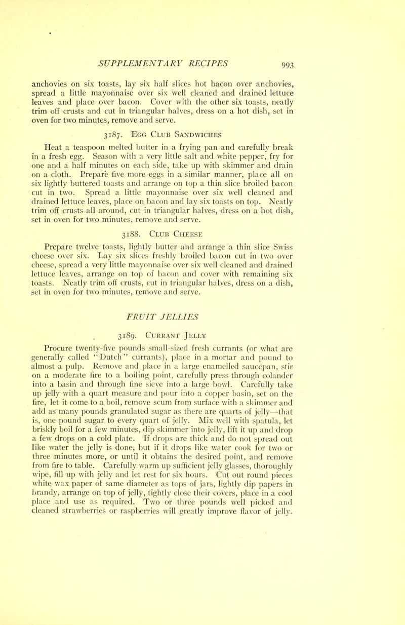 anchovies on six toasts, lay six half slices hot bacon over anchovies, spread a little mayonnaise over six well cleaned and drained lettuce leaves and place over bacon. Cover with the other six toasts, neatly trim off crusts and cut in triangular halves, dress on a hot dish, set in oven for two minutes, remove and serve. 3187. Egg Club Sandwiches Heat a teaspoon melted butter in a frying pan and carefully break in a fresh egg. Season with a very little salt and white pepper, fry for one and a half minutes on each side, take up with skimmer and drain on a cloth. Prepare live more eggs in a similar manner, place all on six lightly buttered toasts and arrange on toj) a thin slice broiled bacon cut in two. Spread a little mayonnaise over six well cleaned and drained lettuce leaves, place on bacon and lay six toasts on top. Neatly trim off crusts all around, cut in triangular halves, dress on a hot dish, set in oven for two minutes, remove and serve. 3188. Club Cheese Prepare twelve toasts, lightly butter and arrange a thin slice Swiss cheese over six. Lay six slices freshly Ijroiled bacon cut in two over cheese, spread a very little mayonnaise o\'er six well cleaned and drained lettuce leaves, arrange on top of bacon and cover with remaining six toasts. Neatly trim off crusts, cut in triangular halves, dress on a dish, set in oven for two minutes, remove and serve. FRUIT JELLIES 3189. Currant Jelly Procure twenty-five pounds small-si/xd fresh currants (or what are generally called “Dutch” currants), place in a mortar and pound to almost a pulp. Remove and place in a large enamelled saucepan, stir on a moderate fire to a boiling point, carefully press through colander into a basin and through fine sieve into a large bowl. Carefully take up jelly with a quart measure and pour into a copjicr basin, set on the fire, let it come to a boil, remove scum from surface with a skimmer and add as many pounds granulated sugar as there are cpiarts of jelly—that is, one pound sugar to every cpiart of jelly. Mix well with spatula, let briskly boil for a few minutes, dip skimmer into jelly, lift it up and drop a few drops on a cold plate. If drops are thick and do not spread out like water the jelly is done, but if it drops like water cook for two or three minutes more, or until it obtains the desired point, and remove from fire to table. Carefully warm up sufficient jelly glasses, thoroughly wipe, fill up with jelly and let rest for six hours. Cut out round pieces white wax paper of same diameter as toyis of jars, lightly dip papers in brandy, arrange on top of jelly, tightly close their covers, place in a cool place and use as required. Two or three pounds w'ell picked and cleaned strawberries or raspberries will greatly improve flavor of jelly.