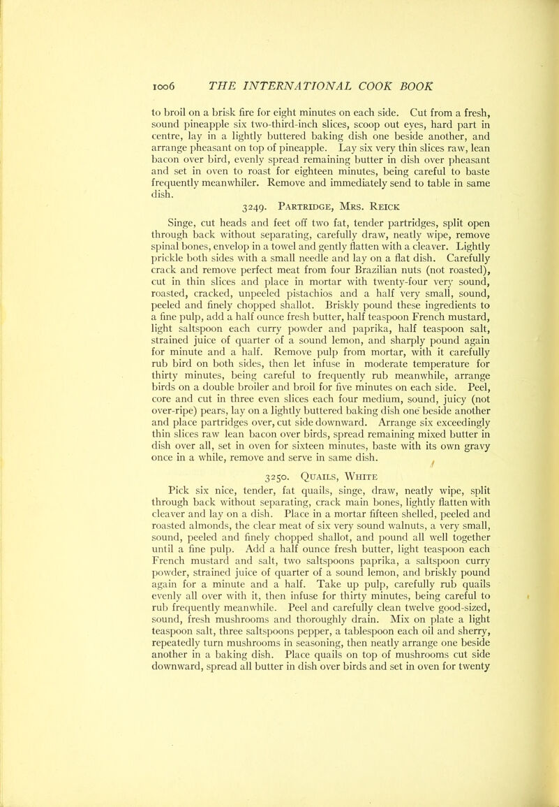 to broil on a brisk fire for eight minutes on each side. Cut from a fresh, sound pineapple six two-third-inch slices, scoop out eyes, hard part in centre, lay in a lightly buttered baking dish one beside another, and arrange pheasant on top of pineapple. Lay six very thin slices raw, lean bacon over bird, evenly spread remaining butter in dish over pheasant and set in oven to roast for eighteen minutes, being careful to baste frequently meanwhiler. Remove and immediately send to table in same dish. 3249. Partridge, Mrs. Reick Singe, cut heads and feet off two fat, tender partridges, split open through back without separating, carefully draw, neatly wipe, remove spinal bones, envelop in a towel and gently flatten with a cleaver. Lightly prickle both sides with a small needle and lay on a flat dish. Carefully crack and remove perfect meat from four Brazilian nuts (not roasted), cut in thin slices and place in mortar with twenty-four very sound, roasted, cracked, unpeeled pistachios and a half very small, sound, peeled and finely chopped shallot. Briskly pound these ingredients to a fine pulp, add a half ounce fresh butter, half teaspoon French mustard, light saltspoon each curry powder and paprika, half teaspoon salt, strained juice of quarter of a sound lemon, and sharply pound again for minute and a half. Remove pulp from mortar, with it carefully rub bird on both sides, then let infuse in moderate temperature for thirty minutes, being careful to frequently rub meanwhile, arrange birds on a double broiler and broil for five minutes on each side. Peel, core and cut in three even slices each four medium, sound, juicy (not over-ripe) pears, lay on a lightly buttered baking dish one”^ beside another and place partridges over, cut side downward. Arrange six exceedingly thin slices raw lean bacon over birds, spread remaining mixed butter in dish over all, set in oven for sixteen minutes, baste with its own gravy once in a while, remove and serve in same dish. n 3250. Quails, White Pick six nice, tender, fat quails, singe, draw, neatly wipe, split through back without separating, crack main bones, lightly flatten with cleaver and lay on a dish. Place in a mortar fifteen shelled, peeled and roasted almonds, the clear meat of six very sound walnuts, a very small, sound, peeled and finely chopped shallot, and pound all well together until a fine pulp. Add a half ounce fresh butter, light teaspoon each French mustard and salt, two saltspoons paprika, a saltspoon curry powder, strained juice of quarter of a sound lemon, and briskly pound again for a minute and a half. Take up pulp, carefully rub quails evenly all over with it, then infuse for thirty minutes, being careful to rub frequently meanwhile. Peel and carefully clean twelve good-sized, sound, fresh mushrooms and thoroughly drain. Mix on plate a light teaspoon salt, three saltspoons pepper, a tablespoon each oil and sherry, repeatedly turn mushrooms in seasoning, then neatly arrange one beside another in a baking dish. Place quails on top of mushrooms cut side downward, spread all butter in dish over birds and set in oven for twenty