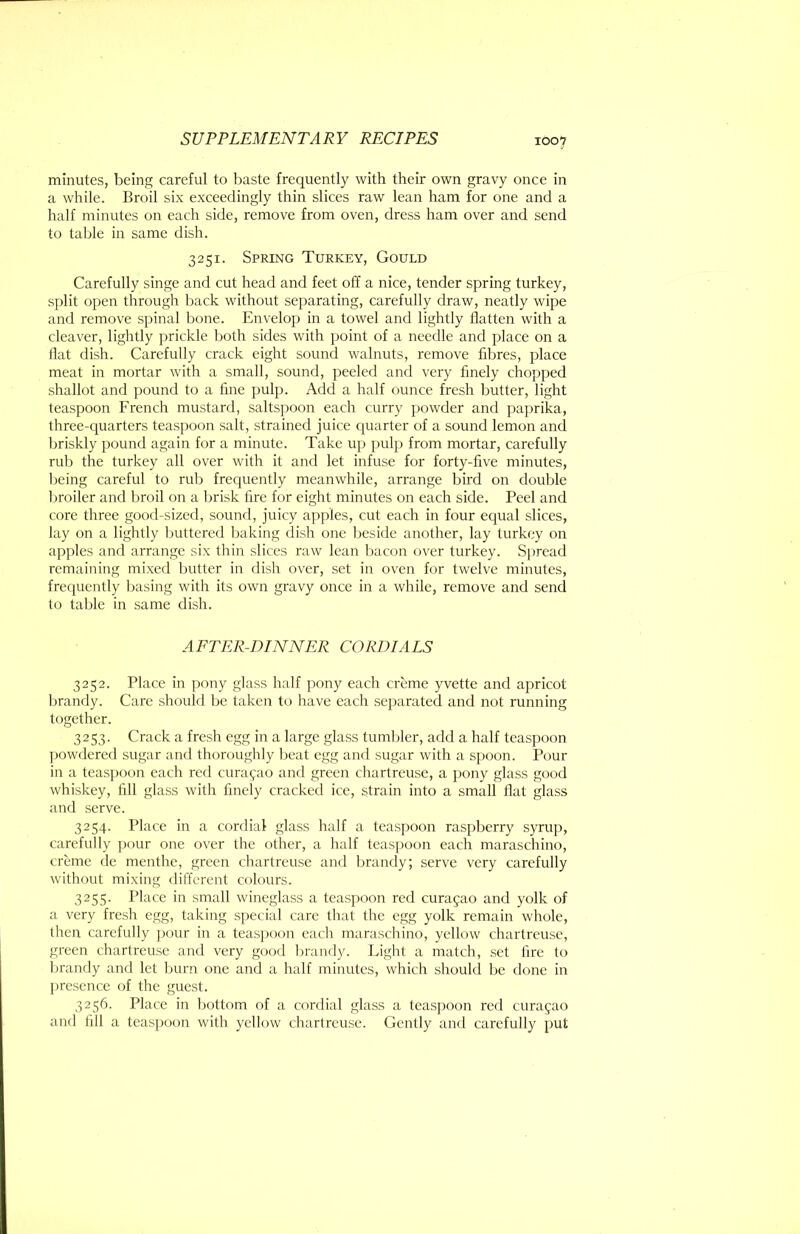 minutes, being careful to baste frequently with their own gravy once in a while. Broil six exceedingly thin slices raw lean ham for one and a half minutes on each side, remove from oven, dress ham over and send to table in same dish. 3251. Spring Turkey, Gould Carefully singe and cut head and feet off a nice, tender spring turkey, split open through back without separating, carefully draw, neatly wipe and remove spinal bone. Envelop in a towel and lightly flatten with a cleaver, lightly prickle both sides with point of a needle and place on a Hat dish. Carefully crack eight sound walnuts, remove fibres, place meat in mortar with a small, sound, peeled and very finely chopped shallot and pound to a fine pulp. Add a half ounce fresh butter, light teaspoon French mustard, saltspoon each curry powder and paprika, three-quarters teaspoon salt, strained juice cpiarter of a sound lemon and briskly pound again for a minute. Take up ])ulp from mortar, carefully rub the turkey all over with it and let infuse for forty-five minutes, being careful to rub frecjuently meanwhile, arrange bird on double Inoiler and broil on a brisk fire for eight minutes on each side. Peel and core three good-sized, sound, juicy apples, cut each in four equal slices, lay on a lightly buttered baking dish one beside another, lay turkey on apples and arrange six thin slices raw lean bacon t)ver turkey. Spread remaining mixed butter in dish over, set in oven for twelve minutes, frequently basing with its own gravy once in a while, remove and send to table in same dish. AETER-DINNER CORDIALS 3252. Place in pony glass half pony each creme yvette and apricot brandy. Care should be taken t(j have each separated and not running together. 3253. Crack a fresh egg in a large glass tumbler, add a half teaspoon ]jowdered sugar and thoroughly beat egg and sugar with a spoon. Pour in a teas])oon each red Curasao and green chartreuse, a pony glass good whiskey, fill glass with finely cracked ice, strain into a small Hat glass and serve. 3254. Place in a cordial glass half a teaspoon raspberry syrup, carefully pour one over the other, a half teaspoon each maraschino, creme de menthe, green chartreuse and brandy; serve very carefully without mixing different colours. 3255. Place in small wineglass a teaspoon red Curasao and yolk of a very fresh egg, taking special care that the egg yolk remain whole, then carefully jjour in a teaspoon each maraschino, yellow chartreuse, green chartreuse and very good brandy. Light a match, set fire to brandy and let burn one and a half minutes, which should be done in presence of the guest. 3256. Place in bottom of a cordial glass a tcasj:)Oon red Curasao and fill a teas[)oon with yellow chartreuse. Gently and carefully put