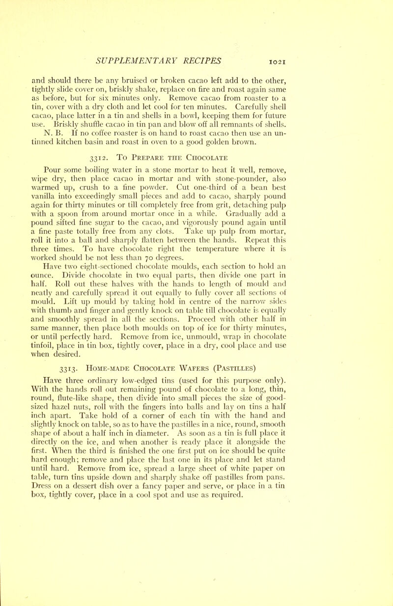 and should there be any bruised or broken cacao left add to the other, tightly slide cover on, briskly shake, replace on tire and roast again same as before, but for six minutes only. Remove cacao from roaster to a tin, cover with a dry cloth and let cool for ten minutes. Carefully shell cacao, place latter in a tin and shells in a bowl, keeping them for future use. Briskly shuffle cacao in tin pan and blow off all remnants of shells. N. B. If no coffee roaster is on hand to roast cacao then use an un- tinned kitchen basin and roast in oven to a good golden brown. 3312. To Prepare the Chocolate Pour some boiling water in a stone mortar to heat it well, remove, wipe dry, then place cacao in mortar and with stone-pounder, also warmed up, crush to a line powder. Cut one-third of a bean best vanilla into exceedingly small pieces and add to cacao, sharply pound again for thirty minutes or till com])letely free from grit, detaching pulp with a spoon from around mortar once in a while. Gradually add a pound sifted fine sugar to the cacao, and vigorously pound again until a fine paste totally free from any clots. Take up pulp from mortar, roll it into a ball and sharply flatten between the hands. Repeat this three times. To have chocolate right the temperature where it is worked should be not less than 70 degrees. Have two eight-sectioned chocolate moulds, each section to hold an ounce. Divide chocolate in two ecpial parts, then divide one part in half. Roll out these halves with the hands to length of mould and neatly and carefully spread it out ccjually to fully cover all sections of mould. Lift uj) mould by taking hold in centre of the narrow sides with thumb and finger and gently knock on table till chocolate is equally and smoothly spread in all the sections. Proceed with other half in same manner, then j)lace both moulds on top of ice for thirty minutes, or until perfectly hard. Remove from ice, unmould, wrap in chocolate tinfoil, place in tin box, tightly cover, place in a dry, cool place and use when desired. 3313. Home-made Chocolate Wafers (Pastilles) Have three ordinary low-edged tins (used for this purpose only). With the hands roll out remaining pound of chocolate to a long, thin, round, flute-like shape, then divide into small pieces the size of good- sized hazel nuts, roll with the fingers into balls and lay on tins a half inch apart. Take hold of a corner of each tin with the hand and slightly knock on table, so as to have the pastilles in a nice, round, smooth shape of aljout a half inch in diameter. As soon as a tin is full place it directly on the ice, and when another is ready place it alongside the first. When the third is finished the one first put on ice should be quite hard enough; remove and place the last one in its place and let stand until hard. Remove from ice, spread a large sheet of white paper on table, turn tins upside down and sharply shake off pastilles from pans. Dress on a dessert dish over a fancy paper and serve, or place in a tin box, tightly cover, place in a cool spot and use as required.