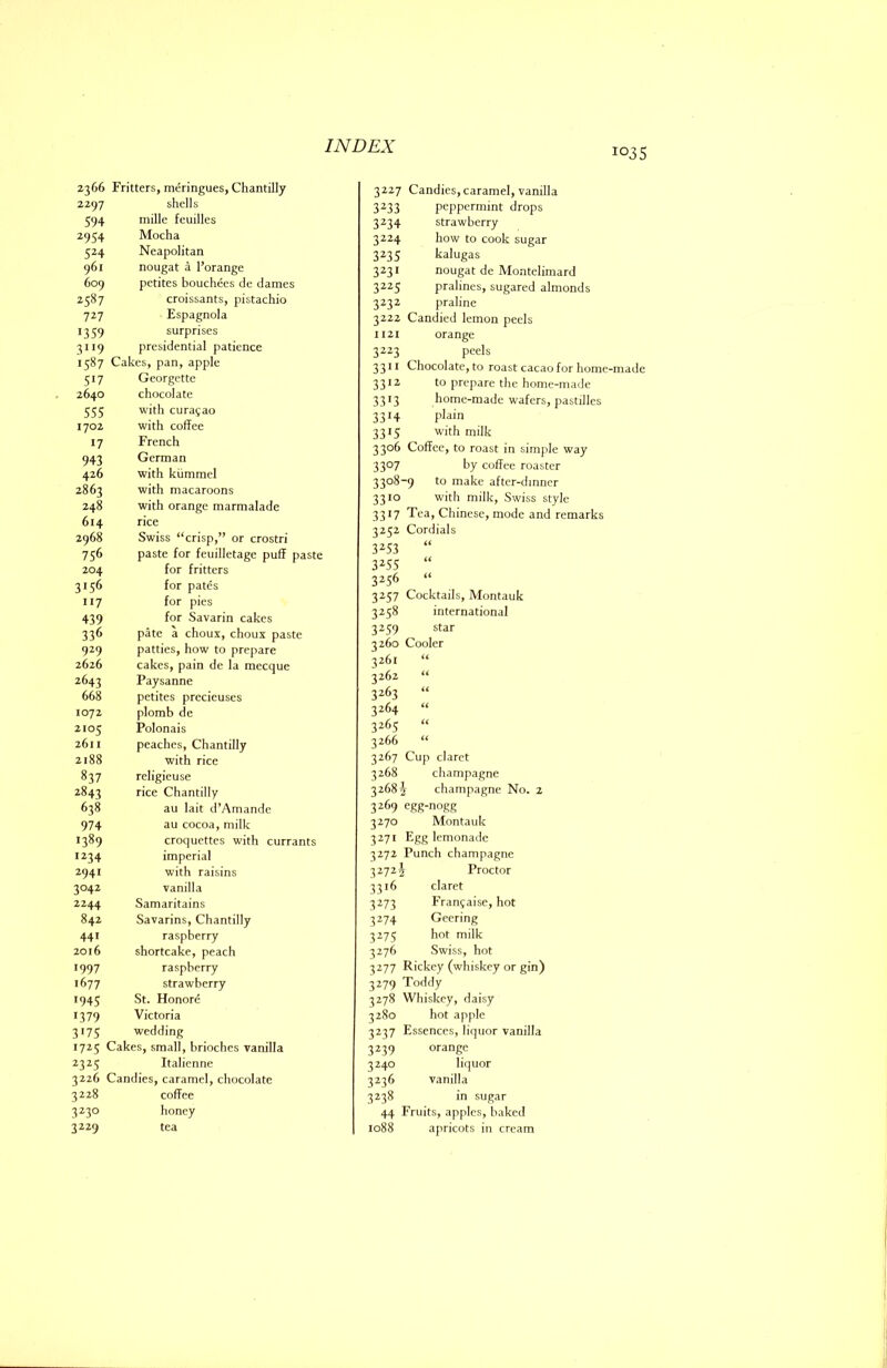 1035 2366 Fritters, meringues, Chantilly 2297 shells 594 mille feuilles 2954 Mocha 524 Neapolitan 961 nougat a I’orange 609 petites bouchees de dames 2587 croissants, pistachio 7^7 Espagnola 1359 surprises 3”9 presidential patience 1587 Cakes, pan, apple 517 Georgette 2640 chocolate 555 with Curasao 1702 with coffee 17 French 943 German 426 with kiimmel 2863 with macaroons 248 with orange marmalade 614 rice 2968 Swiss “crisp,” or crostri 756 paste for feuilletage puff paste 204 for fritters 3156 for pates 117 for pies 439 for Savarin cakes 336 pate a choux, choux paste 929 patties, how to prepare 2626 cakes, pain de la mecque 2643 Paysanne 668 petites prccieuses 1072 plomb de 2105 Polonais 2611 peaches, Chantilly 2188 with rice 837 rcligieuse 2843 rice Chantilly 638 au lait d’Amande 974 au cocoa, milk 1389 croquettes with currants 1234 imperial 2941 with raisins 3042 vanilla 2244 Samaritains 842 Savarins, Chantilly 441 raspberry 2016 shortcake, peach 1997 raspberry 1677 strawberry •945 St. Honore >379 Victoria 3'75 wedding 1725 1 Cakes, small, brioches vanilla ^3^5 Italienne 3226 Candies, caramel, chocolate 3228 coffee 3^3° honey 3229 tea 3227 Candies, caramel, vanilla 3233 peppermint drops 3234 strawberry 3224 how to cook sugar 3235 kalugas 3231 nougat de Montelimard 3225 pralines, sugared almonds 3232 praline 3222 Candied lemon peels 1121 orange 3223 peels 3311 Chocolate, to roast cacao for home-made 3312 to prepare the home-made 3313 home-made wafers, pastilles 3314 plain 3315 with milk 3306 Coffee, to roast in simple way 3307 by coffee roaster 3308-9 to make after-dinner 3310 with milk, Swiss style 3317 Tea, Chinese, mode and remarks 3252 Cordials 3^53 “ 3^55 “ 3256 “ 3257 Cocktails, Montauk 3258 international 3259 star 3260 Cooler 3261 “ 3262 “ 3263 “ 3264 “ 3265 “ 3266 “ 3267 Cup claret 3268 champagne 3268^ champagne No. 2 3269 egg-nogg 3270 Montauk 3271 Egg lemonade 3272 Punch champagne 32722 Proctor 3316 claret 3273 Fran^aisc, hot 3274 Gecring 3275 hot milk 3276 Swiss, hot 3277 Rickey (whiskey or gin) 3279 Toddy 3278 Whiskey, daisy 3280 hot apple 3237 Essences, liquor vanilla 3239 orange 3240 liquor 3236 vanilla 3238 in sugar 44 Fruits, apples, baked 1088 apricots in cream