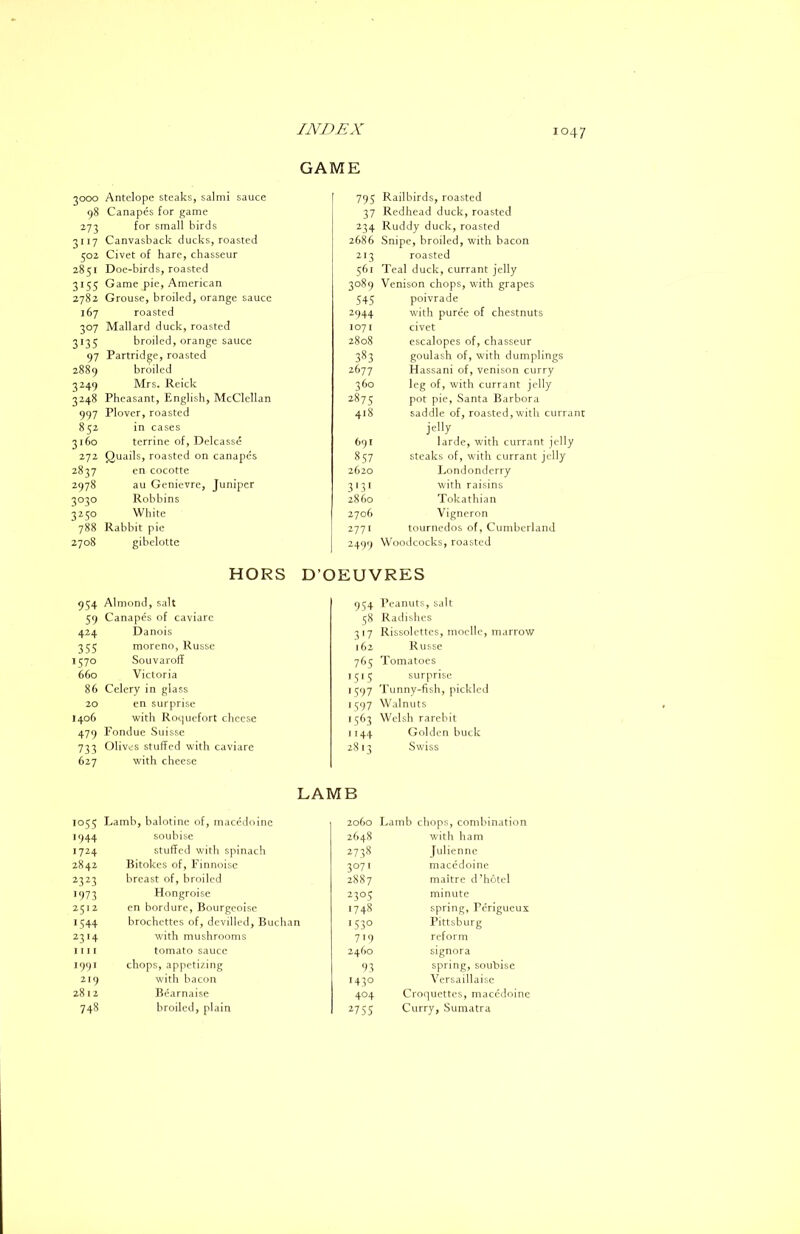 GAME 3000 Antelope steaks, salmi sauce 98 Canapes for game 273 for small birds 3117 Canvasback ducks, roasted 502 Civet of hare, chasseur 2851 Doe-birds, roasted 3155 Game pie, American 2782 Grouse, broiled, orange sauce 167 roasted 307 Mallard duck, roasted 3135 broiled, orange sauce 97 Partridge, roasted 2889 broiled 3249 Mrs. Reick 3248 Pheasant, English, McClellan 997 Plover, roasted 852 in cases 3160 terrine of, Delcasse 272 Quails, roasted on canapes 2837 en cocotte 2978 au Genievre, Juniper 3030 Robbins 3250 White 788 Rabbit pie 2708 gibelotte 795 Railbirds, roasted 37 Redhead duck, roasted 234 Ruddy duck, roasted 2686 Snipe, broiled, with bacon 213 roasted 561 Teal duck, currant jelly 3089 Venison chops, with grapes 545 poivrade 2944 with puree of chestnuts 1071 civet 2808 escalopes of, chasseur 383 goulash of, with dumplings 2677 Hassani of, venison curry 360 leg of, with currant jelly 2875 pot pie, Santa Barbora 418 saddle of, roasted, with currant jelly 691 larde, with currant jelly 857 steaks of, with currant jelly 2620 Londonderry ^131 with raisins 2860 Tokathian 2706 Vigneron 2771 tournedos of, Cumberland 2499 Woodcocks, roasted HORS D’OEUVRES 954 Almond, salt 59 Canapes of caviare 424 Danois 355 moreno, Russe 1570 Souvaroff 660 Victoria 86 Celery in glass 20 en surprise 1406 with Roquefort cheese 479 Fondue Suisse 733 Olives stuffed with caviare 627 with cheese 954 Peanuts, salt 58 Radislies 317 Rissolcttes, moclle, marrow 162 Russe 765 Tomatoes 1515 surprise 1^97 Tunny-fish, pickled 1397 Walnuts 1563 Welsh rarebit 1144 Golden buck 2813 Swiss LAMB 105s Lamb, balotine of, macedoine 2060 Lamb chops, combination •944 souhise 2648 with ham 1724 stuffed with spinach 273S Julienne 2842 Bitokes of, Finnoise 3071 macedoine 2323 breast of, broiled 2887 maitre d'hotel •973 Hongroise 2305 minute 2512 en bordurc, Bourgeoise 1748 spring, Perigueux 1544 brochettes of, devilled, Buchan 1530 Pittsburg 2314 with mushrooms 719 reform 1111 tomato sauce 2460 signora 1997 chops, appetizing 93 spring, soubise 219 with bacon 1430 Versaillaise 2812 Bcarnaise 404 Croquettes, macedoine 748 broiled, plain ^755 Curry, Sumatra