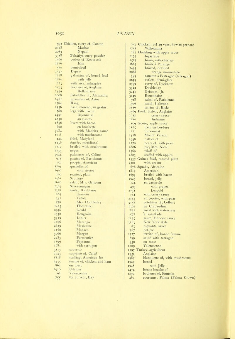 992 Chicken, curry of, Curzon 2728 Madras 2083 Nepaul 33>8 Pahariya curry powder 1966 cutlets of, Roosevelt 2826 Islin 520 demi-deuil 2537 Depew 1878 galantine of, boned fowl 1880 with jelly 873 with rice, menagere 2593 fricassee of, Anglaise 1499 Hollandaise 2008 fritadelles of, Alexandra 2481 grenadine of, Astor 1384 Haag 1556 hash, moreno, au gratin 780 legs with bacon 2491 Dijonnaise 2750 au risotto 1856 livers with bacon 600 en brochette 3084 with Madeira sauce 1718 with mushrooms 444 fried, Maryland 1256 etuvee, meridional 2112 broiled with mushrooms 2135 negus 3044 palmettos of, Celine 928 patties of, Parisienne JS9 pot-pie, American 1794 quenelles of 1996 with risotto 290 roasted, plain 146' Santiago 2650 salad, Mrs. Griscom 2389 Scheveningen 1328 saute, Bordclaise 209 chasseur 341 Creole 558 Mrs. Doubleday 1425 Florentine 2938 Gould 1730 Hongroise 3319 Lanier 1096 Marengo 2629 Mexicaine 1160 Monaco 3066 Morgan 2283 Parmentier 1899 Paysanne 1681 w'ith tarragon 3'>3 souvenir 2743 supreme of. Calve 1818 stuffing, American for 2335 terrine of, chicken and ham 862 on toast 2910 Udaipur 92 Valencienne 755 vol au vent. Hay 757 Chicken, vol an vent, how to prepare 2758 Wilhelmina 187 Duckling with apple sauce 2175 bigarrade 1525 brain, with cherries 1863 braise a I’orange 2493 broiled, devilled 2068 orange marmalade 389 caneton a I’estragon (tarragon) 2639 cutlets, demi-glace 2799 curry of, Lucknow 3322 Doubleday 3241 Griscom, Jr. 3140 Rouennaise 918 salmi of, Parisienne 1976 saute, Italienne 21 16 terrine of, Hicks 2569 Fowl, boiled, Anglaise 2312 celery sauce 1210 Indienne 1109 Goose, apple sauce 1175 hash en bordure 1271 force-meat 1418 Mount Vernon 1948 patties of 1270 pears of, with peas 2806 pie, Mrs. Nicoll 1569 pilaff of 2803 stuffed with apples ■535 Guinea fowl, roasted plain 2201 with cream 676 Squabs, Africaine 1817 American 1693 broiled with bacon 2025 boned, jelly 124 en casserole 495 with grapes 2731 Leopold 744 with celery sauce 2143 en cocotte, with peas 3'52 cotelettes of, Colbert 1302 en Crapaudine 831 roast with watercress 597 a I’estuffade 1135 saute, Finnoise sauce 3'^3 New York style 83 piquante sauce 367 pot-pie 1377 terrine of, bonne femme 899 saute with tarragon 950 on toast 1009 Valencienne 1797 Turkey, agriculteur 1951 Anglaise 2987 hlanquette of, v/ith mushrooms 1927 boned 1928 with Jelly 2474 bonne bouche of 1290 boulettes of, Finnoise 467 couronne, Palma (Palma Crown)