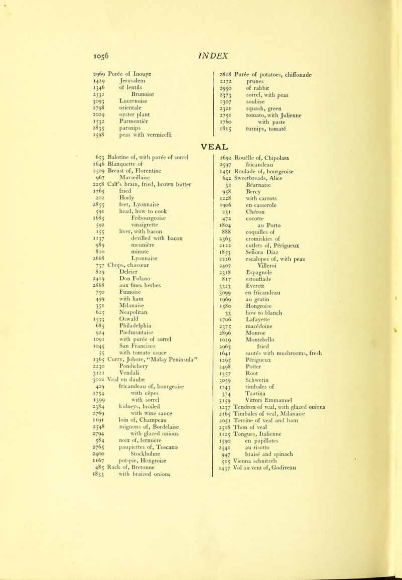 2969 Puree of Inouye 1429 Jerusalem 1346 of lentils 2531 Brunoise 3093 Lucernoise 2798 orientale 2029 oyster plant 1532 Parmentier 2835 parsnips 1598 peas with vermicelli 2818 Puree of potatoes, chiffonade 2172 prunes 2950 of rabbit 2373 sorrel, with peas 1307 soubise 2321 squash, green 2751 tomato, with Julienne 1760 with paste 1815 turnips, tomate VEAL 653 Balotine of, with puree of sorrel 1646 Blanquette of 2509 Breast of, Florentine 967 Marseillaise 2258 Calf’s brain, fried, brown butter 1765 fried 202 Horly 2855 feet, Lyonnaise 591 head, how to cook 1685 Fribourgeoise 592 vinaigrette 155 liver, with bacon 1137 devilled with bacon 989 meuniere 810 minute 2668 Lyonnaise 737 Chops, chasseur 829 Deleier 2419 Don Fulano 2868 aux fines herbes 750 Finnoise 499 with ham 351 Milanaise 625 Neapolitan 1533 Oswald 685 Philadelphia 924 Piedmontaise 1091 with puree of sorrel 1045 San Francisco 55 with tomato sauce 1365 Curry, Johore, “Malay Peninsula” 2230 Pondichery 3121 Vendali 3022 Veal en daube 429 fricandeau of, bourgeoise 1754 with cepes 1599 with sorrel 2384 kidneys, broiled 2769 with wine sauce 1191 loin of, Champeau 2548 mignons of, Bordelaise 2794 with glazed onions 584 noix of, fermiere 2765 paupiettes of, Toscano 2400 Stockholme 1167 pot-pie, Hongroise 485 Rack of, Bretonne 1833 with braized onions 2692 Rouelle of, Chipolata 2597 fricandeau 1451 Roulade of, bourgeoise 642 Sweetbreads, Alice 32 Bearnaise 958 Bercy 1228 with carrots 1906 en casserole 231 Cheron 472 cocotte 1804 au Porto 888 coquilles of 2363 cromiskies of 2122 cutlets of, Perigueux 1853 Senora Diaz 2226 escalopes of, with peas 2407 Villeroi 2318 Espagnole 817 estouffade 3323 Everett 3099 en fricandeau 1969 au gratin 1580 Hongroise 33 how to blanch 1706 Lafayette 2375 macedoine 2896 Monroe 1029 Montebello 2963 fried 1641 sautes with mushrooms, fresh 1295 Perigueux 2498 Potter 1357 Root 3059 Schwerin 1743 timbales of 374 Tzarina 3159 Vittori Emmanuel 1237 Tendron of veal, with glazed onions 2165 Timbales of veal, Milanaise 2051 Terrine of veal and ham 2518 Thon of veal 1125 Tongues, Italienne 1590 en papillotes 2541 au risotto 947 braise and spinach 5t5 Vienna schnitzels 1437 Vol au vent of, Godiveau