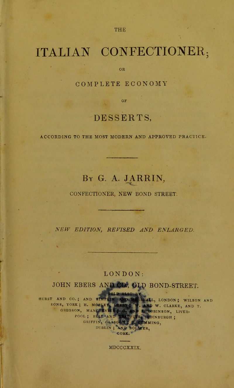 THE ITALIAN CONFECTIONER; OR COMPLETE ECONOMY OF DESSERTS, ACCORDING TO THE MOST MODERN AND APPROVED PRACTICE. By G. A. JARRIN, CONFECTIONER, NEW BOND STREET. NEW EDITION, REVISED AND ENLARGED. LONDON: JOHN EBERS HURST AND CO. ; SONS, YORK ; GREGSON, AND OLD BOND-STREET. LONDON; WILSON AND W. CLARKE, AND T. NSON, LIVER- POOL ; GRIFFIf/, OEASG»^,#^BJ'MMING, DUBLIN ;*AN.O CORK. r MDCCCXXIX.