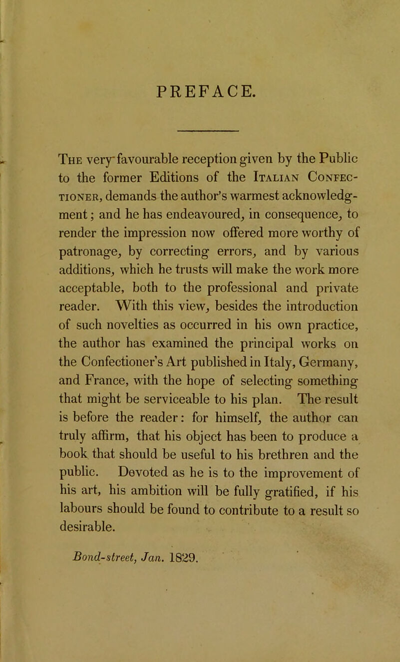 PREFACE. The very favourable reception given by the Public to the former Editions of the Italian Confec- tioner, demands the author’s warmest acknowledg- ment ; and he has endeavoured, in consequence, to render the impression now offered more worthy of patronage, by correcting errors, and by various additions, which he trusts will make the work more acceptable, both to the professional and private reader. With this view, besides the introduction of such novelties as occurred in his own practice, the author has examined the principal works on the Confectioner’s Art published in Italy, Germany, and France, with the hope of selecting something that might be serviceable to his plan. The result is before the reader: for himself, the author can truly affirm, that his object has been to produce a book that should be useful to his brethren and the public. Devoted as he is to the improvement of his art, his ambition will be fully gratified, if his labours should be found to contribute to a result so desirable. Bond-street, Jan. 1829.