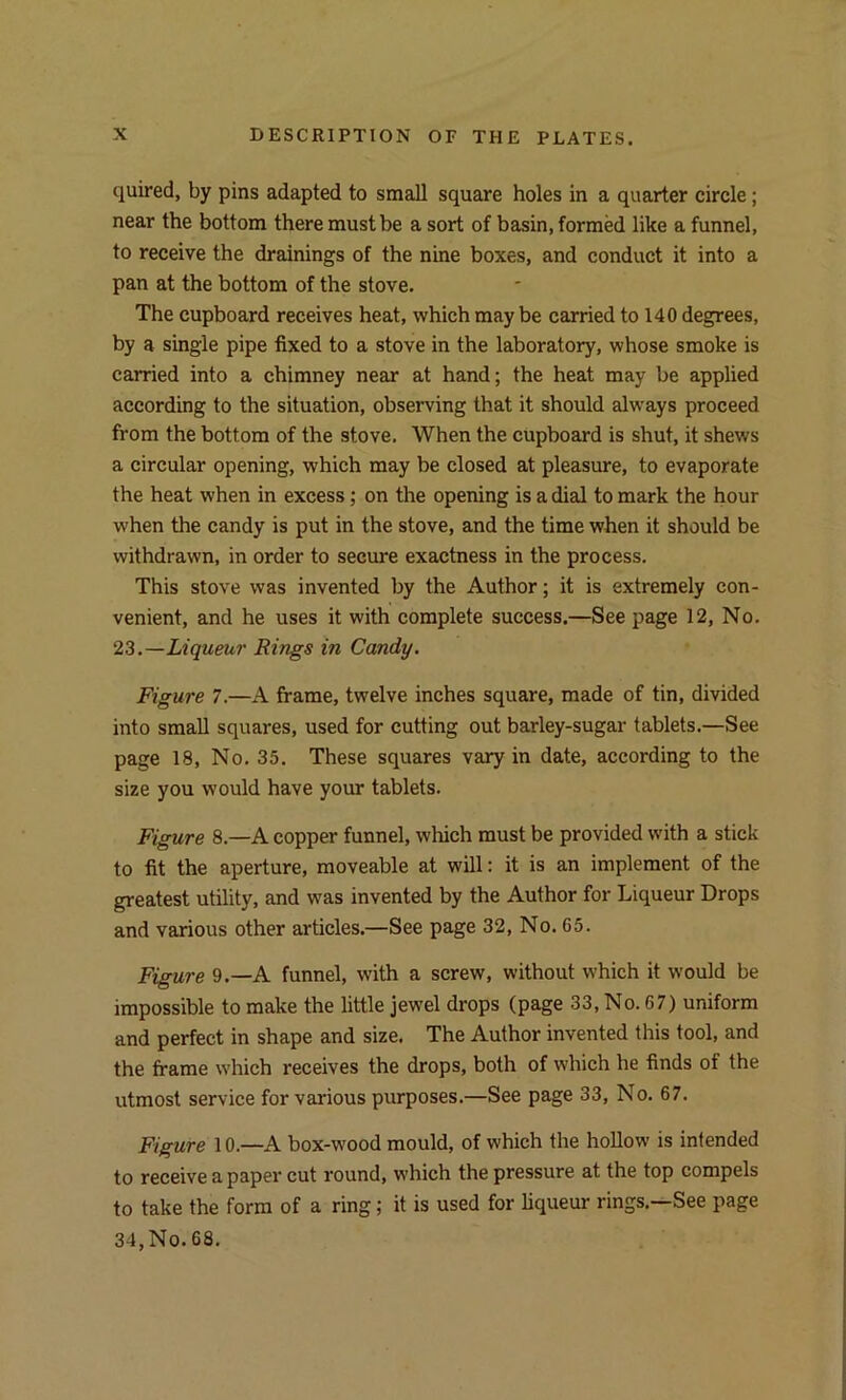 quired, by pins adapted to small square holes in a quarter circle ; near the bottom there must be a sort of basin, formed like a funnel, to receive the drainings of the nine boxes, and conduct it into a pan at the bottom of the stove. The cupboard receives heat, which maybe carried to 140 degrees, by a single pipe fixed to a stove in the laboratory, whose smoke is carried into a chimney near at hand; the heat may be applied according to the situation, observing that it should always proceed from the bottom of the stove. When the cupboard is shut, it shews a circular opening, which may be closed at pleasure, to evaporate the heat when in excess; on the opening is a dial to mark the hour when the candy is put in the stove, and the time when it should be withdrawn, in order to secure exactness in the process. This stove was invented by the Author; it is extremely con- venient, and he uses it with complete success.—See page 12, No. 23 .—Liqueur Rings in Candy. Figure 7.—A frame, twelve inches square, made of tin, divided into small squares, used for cutting out barley-sugar tablets.—See page 18, No. 35. These squares vary in date, according to the size you would have your tablets. Figure 8.—A copper funnel, which must be provided with a stick to fit the aperture, moveable at will: it is an implement of the greatest utility, and was invented by the Author for Liqueur Drops and various other articles.—See page 32, No. 65. Figure 9.—A funnel, with a screw, without which it would be impossible to make the little jewel drops (page 33, No. 67) uniform and perfect in shape and size. The Author invented this tool, and the frame which receives the drops, both of which he finds of the utmost service for various purposes.—See page 33, No. 67. Figure 10.—A box-wood mould, of which the hollow is intended to receive a paper cut round, which the pressure at the top compels to take the form of a ring; it is used for liqueur rings.—See page 34,No.68.