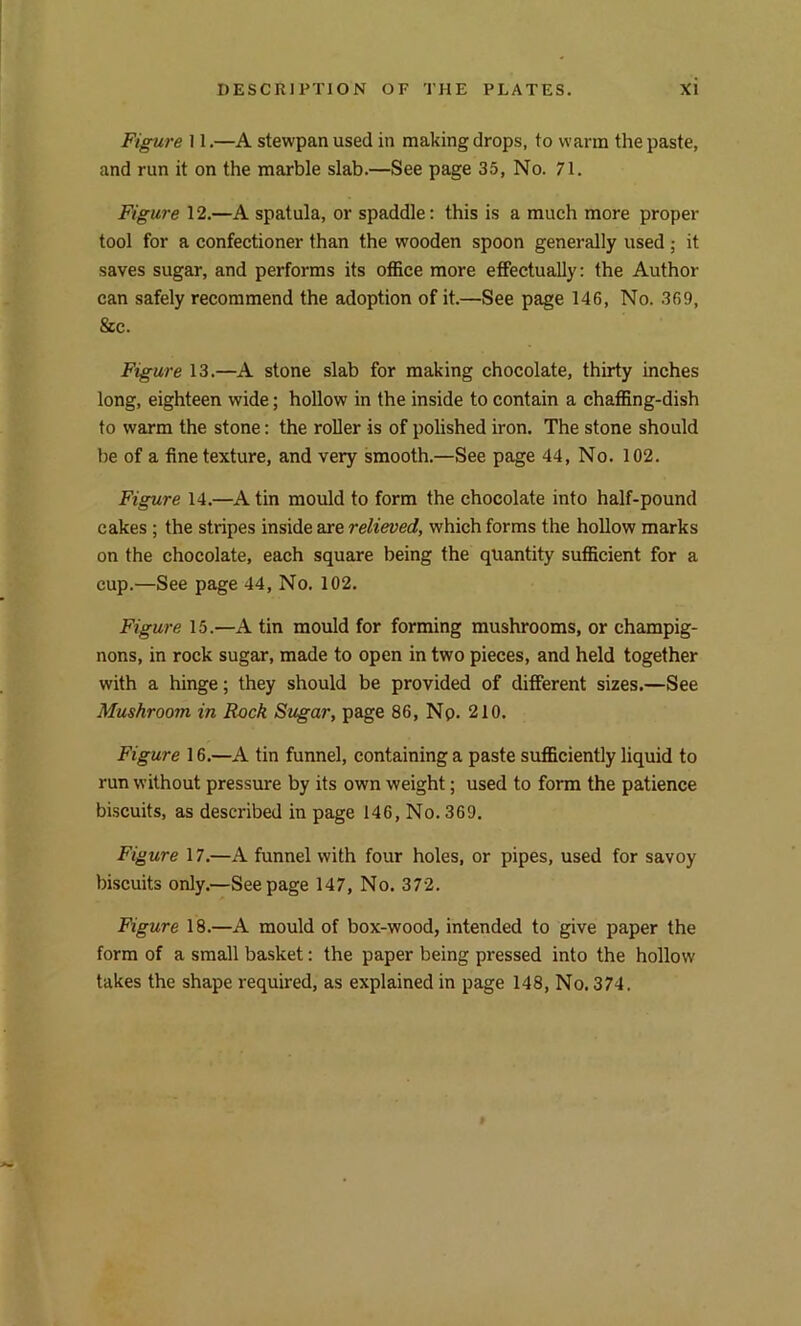 Figure 11.—A stewpan used in making drops, to warm the paste, and run it on the marble slab.—See page 35, No. 71. Figure 12.—A spatula, or spaddle: this is a much more proper tool for a confectioner than the wooden spoon generally used; it saves sugar, and performs its office more effectually: the Author can safely recommend the adoption of it.—See page 146, No. 369, &c. Figure 13.—A stone slab for making chocolate, thirty inches long, eighteen wide; hollow in the inside to contain a chaffing-dish to warm the stone: the roller is of polished iron. The stone should lie of a fine texture, and very smooth.—See page 44, No. 102. Figure 14.—A tin mould to form the chocolate into half-pound cakes ; the stripes inside are relieved, which forms the hollow marks on the chocolate, each square being the quantity sufficient for a cup.—See page 44, No. 102. Figure 15.—A tin mould for forming mushrooms, or champig- nons, in rock sugar, made to open in two pieces, and held together with a hinge; they should be provided of different sizes.—See Mushroom in Rock Sugar, page 86, Np. 210. Figure 16.—A tin funnel, containing a paste sufficiently liquid to run without pressure by its own weight; used to form the patience biscuits, as described in page 146, No. 369. Figure 17.—A funnel with four holes, or pipes, used for savoy biscuits only.—Seepage 147, No. 372. Figure 18.—A mould of box-wood, intended to give paper the form of a small basket: the paper being pressed into the hollow takes the shape required, as explained in page 148, No. 374.