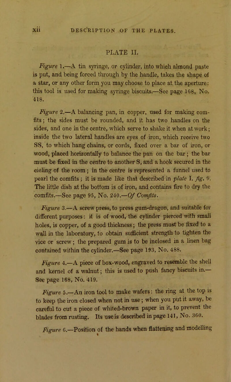 PLATE II. Figure 1.—A tin syringe, or cylinder, into which almond paste is put, and being forced through by the handle, takes the shape of a star, or any other form you may choose to place at the aperture: this tool is used for making syringe biscuits.—See page 168, No. 418. Figure 2.—A balancing pan, in copper, used for making com- fits ; the sides must be rounded, and it has two handles on the sides, and one in the centre, which serve to shake it when at work; inside the two lateral handles are eyes of iron, which receive two SS, to which hang chains, or cords, fixed over a bar of iron, or wood, placed horizontally to balance the pan on the bar; the bar must be fixed in the centre to another S, and a hook secured in the cieling of the room ; in the centre is represented a funnel used to pearl the comfits ; it is made like that described in plate I. fig. 9. The little dish at the bottom is of iron, and contains fire to dry the comfits.—See page 95, No. 240.—Of Comfits. Figure 3.—A screw press, to press gum-dragon, and suitable for different purposes: it is of wood, the cylinder pierced with small holes, is copper, of a good thickness; the press must be fixed to a wall in the laboratory, to obtain sufficient strength to tighten the yice or screw; the prepared gum is to be inclosed in a linen bag contained within the cylinder.—See page 193, No. 488. Figure 4.—A piece of box-wood, engraved to resemble the shell and kernel of a walnut; this is used to push fancy biscuits in. See page 168, No. 419. Figure 5.—An iron tool to make wafers: the ring at the top is to keep the iron closed when not in use; when you put it away, be careful to cut a piece of whited-brown paper in it, to prevent the blades from rusting. Its use is described in page 141, No. 360. Fisure 6.—Position of the hands when flattening and modelling