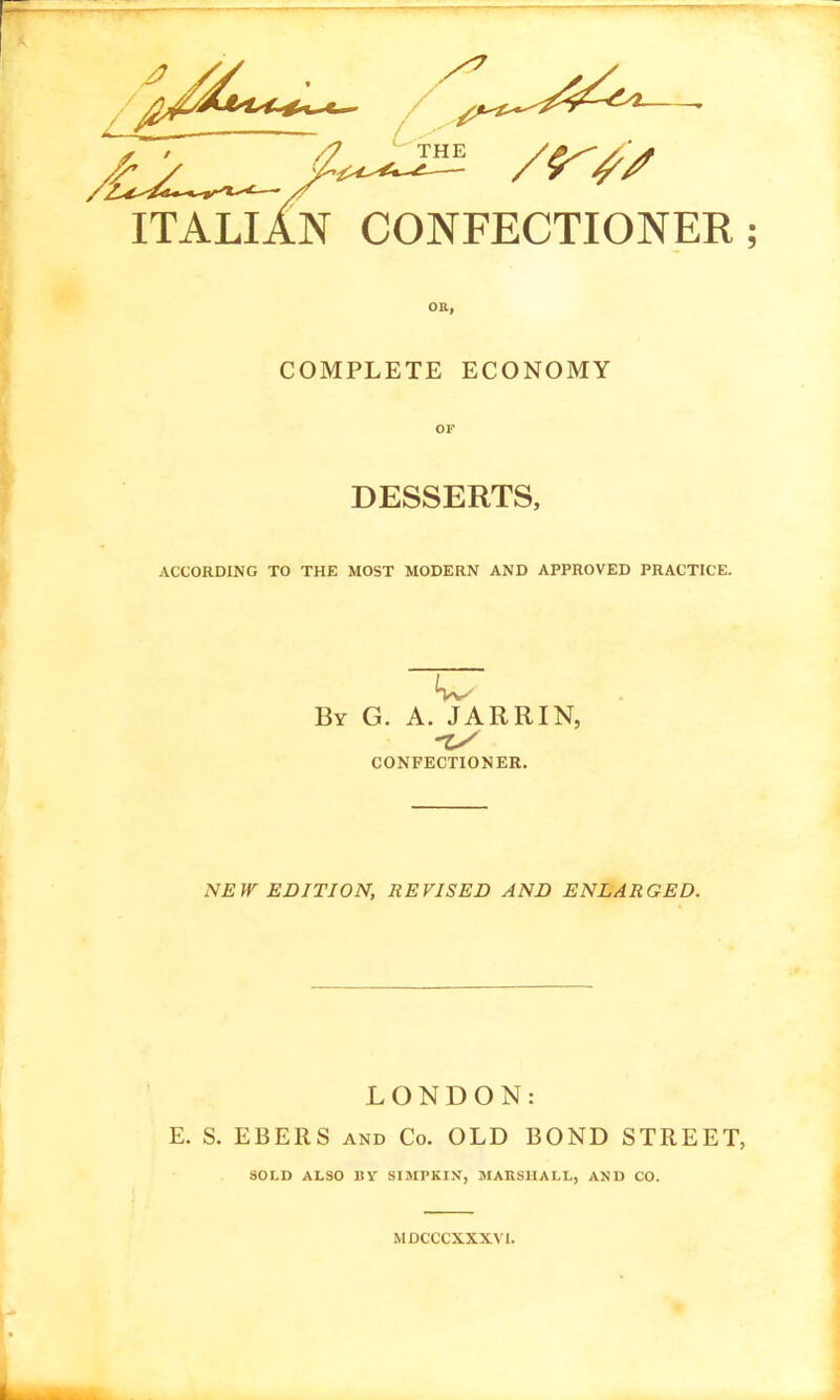 ITALliN CONFECTIONER COMPLETE ECONOMY OF DESSERTS, ACCORDING TO THE MOST MODERN AND APPROVED PRACTICE. By G. a. JARRIN, -zy CONFECTIONER. NEW EDITION, REVISED AND ENLARGED. LONDON: E. S. EBERS AND Co. OLD BOND STREET, SOLD ALSO IIV SIMPKIN, MARSHALL, AND CO. MDCCCXXXVl.