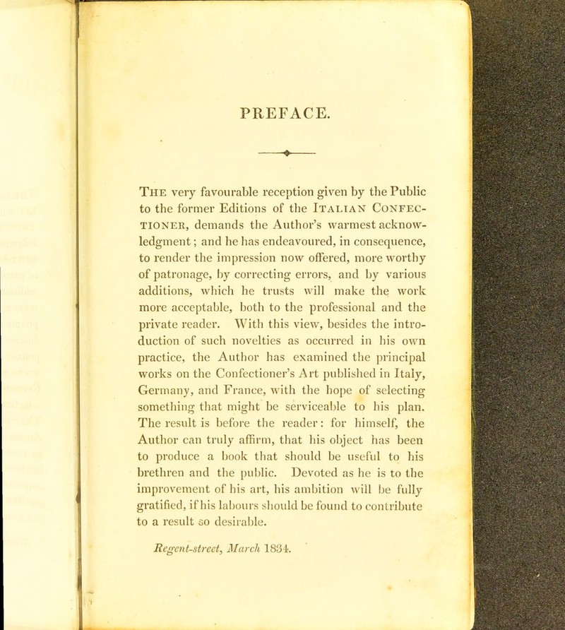 PREFACE. The very favourable reception given by the Public to the former Editions of the Italian Confec- tioner, demands the Author’s warmest acknow- ledgment ; and he has endeavoured, in consequence, to render the impression now offered, more worthy of patronage, by correcting errors, and by various additions, which he trusts will make the work more acceptable, both to the professional and the private reader. With this view, besides the intro- duction of such novelties as occurred in his own practice, the Author has examined the principal works on the Confectioner’s Art published in Italy, Germany, and France, with the hope of selecting something that might be serviceable to his plan. The result is before the reader: for himself, the Author can truly affirm, that his object has been to produce a book that should be useful to his brethren and the public. Devoted as he is to the improvement of his art, his ambition will be fully gratified, if his labours should be found to contribute to a result co desirable. Regent-street, March 1834;.