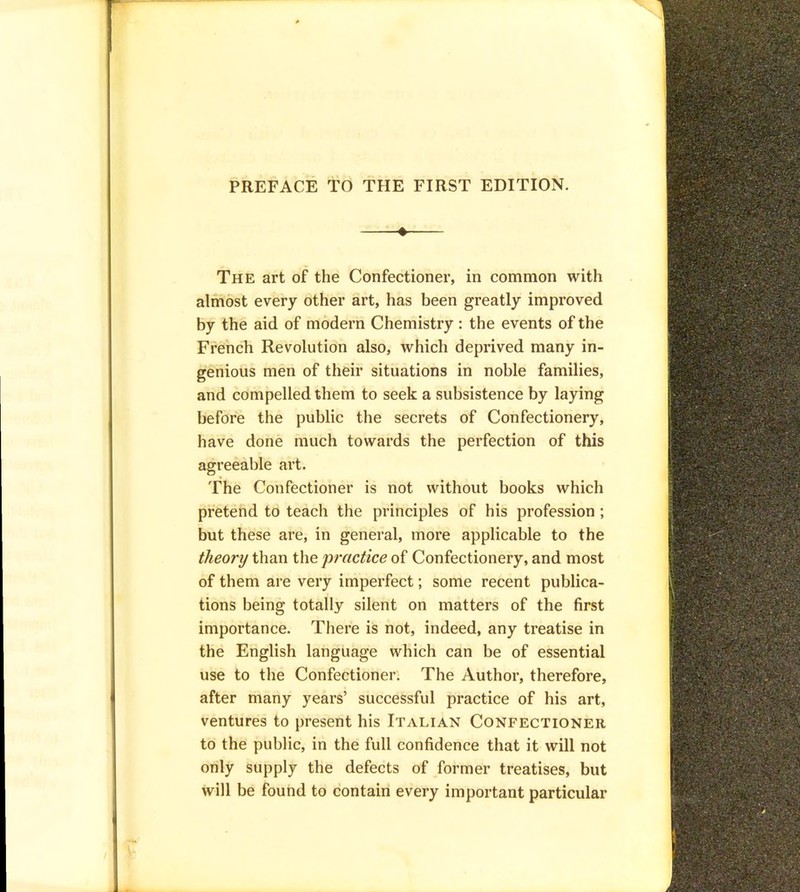 PREFACE TO THE FIRST EDITION. — The art of the Confectioner, in common with almost every other art, has been greatly improved by the aid of modern Chemistry : the events of the French Revolution also, which deprived many in- genious men of their situations in noble families, and compelled them to seek a subsistence by laying before the public the secrets of Confectionery, have done much towards the perfection of this agreeable art. The Confectioner is not without books which pretend to teach the principles of his profession ; but these are, in general, more applicable to the theory than the practice of Confectionery, and most of them are very imperfect; some recent publica- tions being totally silent on matters of the first importance. There is not, indeed, any treatise in the English language which can be of essential use to the Confectioner. The Author, therefore, after many years’ successful practice of his art, ventures to present his Italian Confectioner to the public, in the full confidence that it will not only supply the defects of former treatises, but will be found to contain every important particular