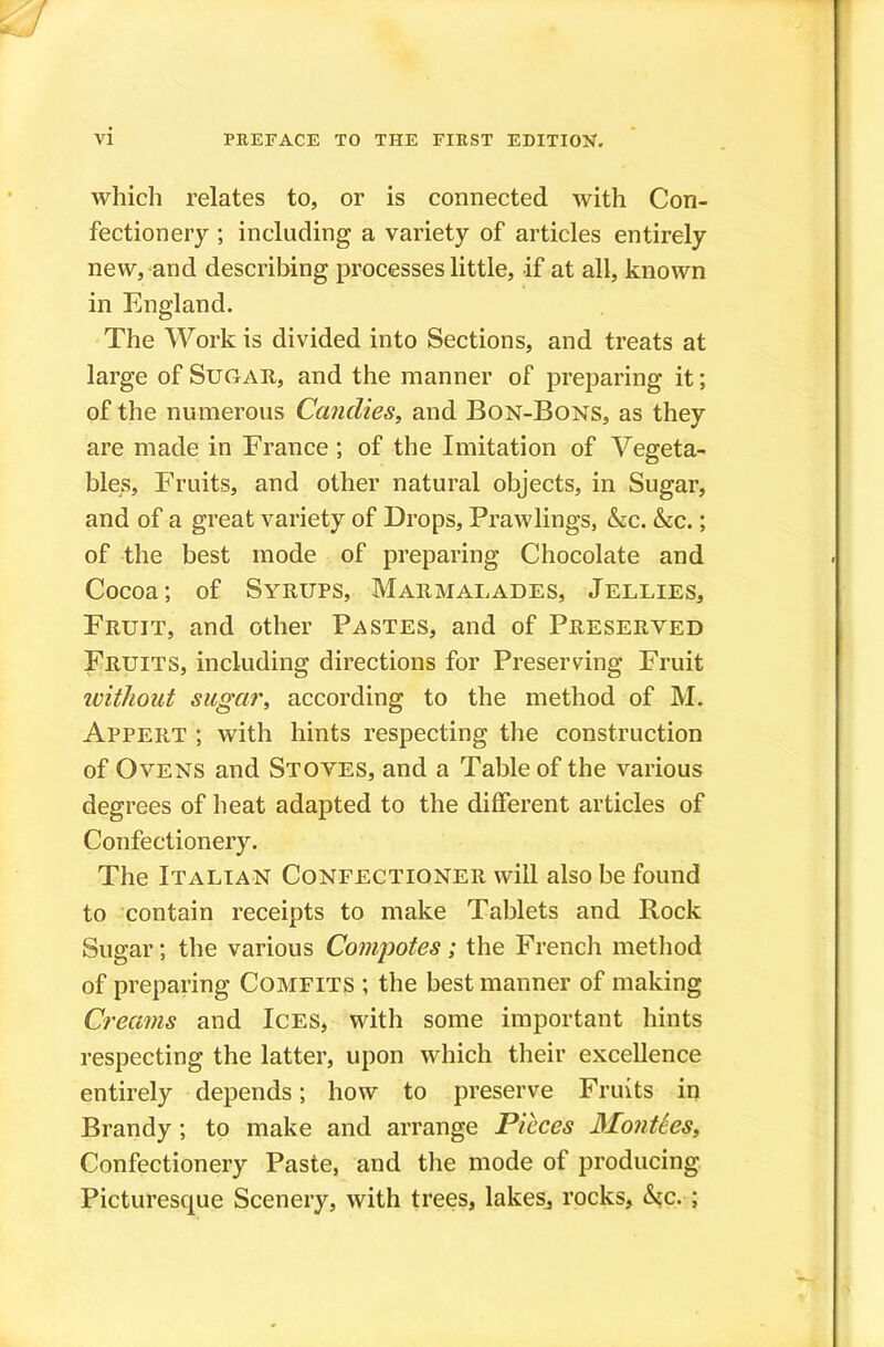 which relates to, or is connected with Con- fectionery ; including a variety of articles entirely new, and describing processes little, if at all, known in England. The Work is divided into Sections, and treats at large of Suoaii, and the manner of preparing it; of the numerous Candies, and Bon-Bons, as they are made in France ; of the Imitation of Vegeta- bles, Fruits, and other natural objects, in Sugar, and of a great variety of Drops, Prawlings, &c. &c.; of the best mode of preparing Chocolate and Cocoa; of Syrups, Marmalades, Jellies, Fruit, and other Pastes, and of Preserved Fruits, including directions for Preserving Fruit without sugar, according to the method of M. Appert ; with hints respecting the construction of Ovens and Stoves, and a Table of the various degrees of heat adapted to the different articles of Confectionery. The Italian Confectioner will also be found to contain receipts to make Tablets and Rock Sugar; the various Coni'potes; the French metliod of preparing Comfits ; the best manner of making Creams and Ices, with some important hints respecting the latter, upon which their excellence entirely depends; how to preserve Fruits in Brandy; to make and arrange Pieces Monties, Confectionery Paste, and the mode of producing Picturesque Scenery, with trees, lakesj rocks, h,c. ;