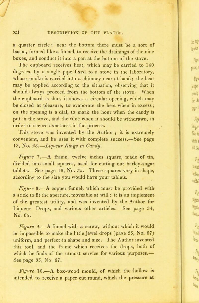 a quarter circle ; near the bottom there must he a sort of bason, formed like a funnel, to receive the drainings of the nine boxes, and conduct it into a pan at the bottom of the stove. The cupboard receives heat, which may be carried to 140 degrees, by a single pipe fixed to a stove in the laboratory, whose smoke is carried into a chimney near at hand; the heat may be applied according to the situation, observing that it should always proceed from the bottom of the stove. When the cupboard is shut, it shows a circular opening, which may be closed at pleasure, to evaporate the heat when in excess; on the opening is a dial, to mark the hour when the candy is put in the stove, and the time when it should be withdrawn, in order to secure exactness in the process. This stove was invented by the Author ; it is extremely convenient, and he uses it with complete success.—See page 13, No. 23.—Liqueur Rings in Candy. Figure 7.—A frame, twelve inches square, made of tin, divided into small squares, used for cutting out barley-sugar tablets.—See page 19, No. 35. These squares vary in shape, according to the size you would have your tablets. Figure 8.—A copper funnel, which must be provided with a stick to fit the aperture, moveable at will: it is an implement of the greatest utility, and was invented by the Author for Liqueur Drops, and various other articles.—See page 34, No. 65. Figure 9.—A funnel with a screw, without which it would be impossible to make the little jewel drops (page 35, No. 67) uniform, and perfect in shape and size. The Author invented this tool, and the frame which receives the drops, both of which he finds of the utmost service for various purposes.— See page 35, No. 67. Figure 10.—A box-wood mould, of which the hollow is intended to receive a paper cut round, which the pressure at