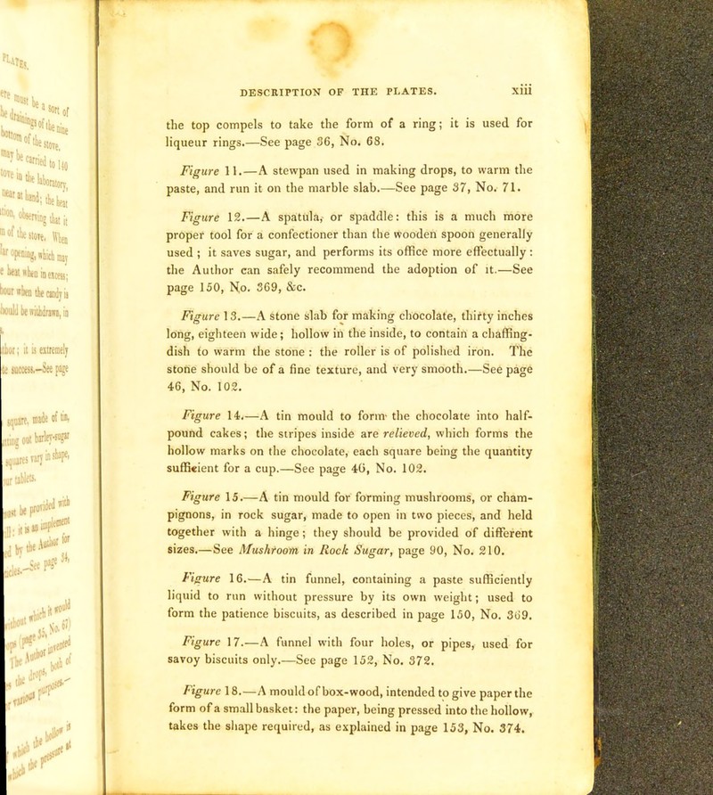 the top compels to take the form of a ring; it is used for liqueur rings.—See page 36, No. 68. Figure 11.—A stewpan used in making drops, to warm the paste, and run it on the marble slab.—See page 37, No. 71. Figure 12.—A spatula,- or spaddle: this is a much more proper tool for a confectioner than the wooden spoon generally used ; it saves sugar, and performs its office more effectually; the Author can safely recommend the adoption of it.—See page 150, Ko. 369, &c. Figure 13.—A stone slab for making chocolate, thirty inches long, eighteen wide; hollow in the inside, to contain a chaffing- dish to warm the stone : the roller is of polished iron. The stone should be of a fine texture, and very smooth.—See page 46, No. 10,2. Figure 14.—A tin mould to form- the chocolate into half- pound cakes; the stripes inside are relieved, which forms the hollow marks on the chocolate, each square being the quantity sufficient for a cup.—See page 40, No. 102. Figure 15.—A tin mould for forming mushrooms, or cham- pignons, in rock sugar, made to open in two pieces, and held together with a hinge; they should be provided of different sizes.—See Mushroom in Rock Sugar, page 90, No. 210. Figure 16.—A tin funnel, containing a paste sufficiently liquid to run without pressure by its own weight; used to form the patience biscuits, as described in page 150, No. 369. Figure 17.—A funnel with four holes, or pipes, used for savoy biscuits only.—See page 152, No. 372. Figure 18.—A mould of box-wood, intended to give paper the form of a small basket: the paper, being pressed into the hollow, takes the sliape required, as explained in page 153, No. 374.