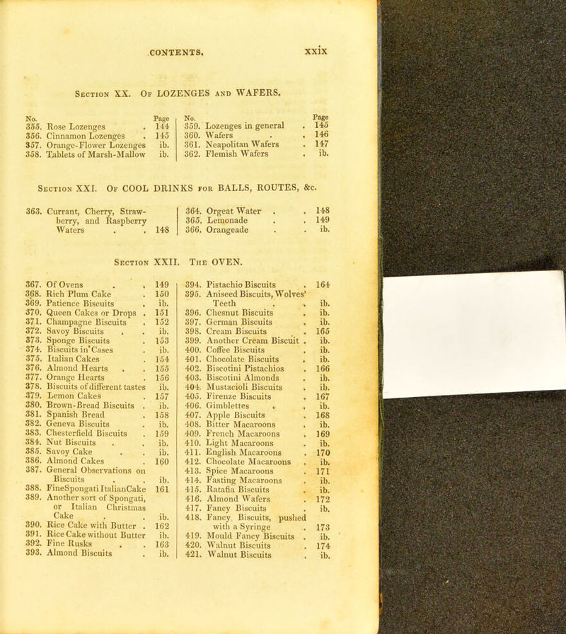 Of lozenges and WAFERS. Section XX. No. Page 355. Rose Lozenges . 144 356. Cinnamon Lozenges . 145 357. Orange-Flower Lozenges ib. 358. Tablets of Marsh-Mallow ib. No. Page 359. Lozenges in general . 145 360. Wafers . . 146 361. Neapolitan Wafers . 147 362. Flemish Wafers . ib. Section XXL Of COOL DRINKS for BALLS, ROUTES, &c. 363. Currant, Cherry, Straw- 364. Orgeat Water , 148 berry, and Raspberry 365. Lemonade • 149 Waters 148 366. Orangeade • ib. Section XXII. The OVEN. 367. Of Ovens . . 149 394. Pistachio Biscuits 164 368. Rich Plum Cake 150 395. Aniseed Biscuits, Wolves’ 369. Patience Biscuits ib. Teeth •* ib. 370. Queen Cakes or Drops . 151 396. Chesnut Biscuits ib. 371. Champagne Biscuits 152 397. German Biscuits ib. 372. Savoy Biscuits ib. 398. Cream Biscuits 165 373. Sponge Biscuits 153 399. Another Cream Biscuit ib. 374. Biscuits in’Cases ib. 400. Coffee Biscuits ib. 375. Italian Cakes 154 401. Chocolate Biscuits ib. 376. Almond Hearts 155 402. Biscotini Pistachios 166 377. Orange Hearts 156 403. Biscotini Almonds ib. 378. Biscuits of different tastes ib. 404. Mustacioli Biscuits ib. 379. Lemon Cakes 157 405. Firenze Biscuits 167 380. Brown-Bread Biscuits . ib. 406. Gimblettes . ib. 381. Spanish Bread 158 407. Apple Biscuits 168 382. Geneva Biscuits ib. 408. Bitter Macaroons ib. 383. Chesterfield Biscuits 159 409. French Macaroons 169 384. Nut Biscuits ib. 410. Light Macaroons ib. 385. Savoy Cake ib. 411. English Macaroons 170 386. Almond Cakes 160 412. Chocolate Macaroons ib. 387. General Observations on 413. Spice Macaroons 171 Biscuits ib. 414. Fasting Macaroons ib. 388. FineSpongati ItalianCake 161 415. Ratafia Biscuits ib. 389. Another sort of Spongati, 416. Almond Wafers 172 or Italian Christmas 417. Fancy Biscuits ib. Cake ib. 418. Fancy Biscuits, pushed 390. Rice Cake with Butter . 162 with a Syringe 173 391. Rice Cake without Butter ib. 419. Mould Fancy Biscuits ib. 392. Fine Rusks 163 420. Walnut Biscuits 174 393.