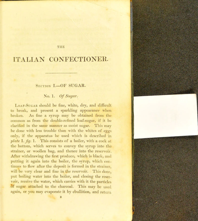 THE ITALIAN CONFECTIONEK. Section I.—OF SUGAR. No. 1. Of Sugar. Loaf-Sugar should be fine, white, dry, and difficult to break, and present a sparkling appearance when broken. As fine a syrup may be obtained from the common as from the double-refined loaf-sugar, if it be clarified in the same manner as moist sugar. This may be done with less trouble than with the whites of eo-ffs only, if the apparatus be used which is described in plate fig- !■ This consists of a boiler, Avith a cock at the bottom, which serves to convey the syrup into the strainer, or Avoollen bag, and thence into the reservoir. After Avithdrawing the first produce, AA'hich is black,, and putting it again into the boiler, the syrup, Avhich con- tinues to floAv after the deposit is formed in the strainer, Avill be very clear and fine in the reservoir. This done, }Aut boiling Avater into the boiler, and closing the reser- voir, receive the Avater, Avhich carries Avith it the particles of sugar attached to the charcoal. This may be used again, or you may evaporate it by ebullition, and return B