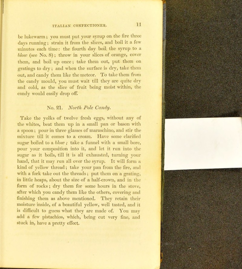 be lukewarm; you must put your syrup on the fire three days running; strain it from the slices, and boil it a few minutes each time: the fourth day boil the syrup to a blow (see No. 8); throw in your slices of orange, cover them, and boil up once; take them out, put them on gratings to dry; and when the surface is diy, take them out, and candy them like the meteor. To take them from the candy mould, you must wait till they are quite dry and cold, as the slice of fruit being moist within, the candy w'ould easily drop off. No. 21. North Pole Candy. Take the yolks of twelve fresh eggs, Avithout any of the Avhites, beat them up in a small pan or bason with a spoon; pour in tln*ee glasses of maraschino, and stir the mixture till it comes to a cream. Have some clarified sugar boiled to a blow ; take a funnel with a small bore, pour your composition into it, and let it run into the sugar as it boils, till it is all exhausted, turning your hand, that it may run all over the syrup. It will form a kind of yellow thread; take your pan from the fire, and Avith a fork take out the threads; put them on a grating, in little heaps, about the size of a half-croAvn, and in the form of rocks; dry them for some hours in the stove, after Avhich you candy them like the others, covering and finishing them as above mentioned. They retain their moisture inside, of a beautiful yellow, well tasted, and it is difficult to guess what they are made of. You may add a feAv pistachios, Avhich, being cut very fine, and stuck in, have a pretty effect.