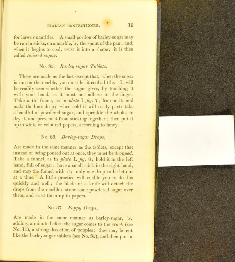 for large quantities. A small portion of barley-sugar may be run in sticks, on a marble, by the spout of the pan; and, when it begins to cool, twist it into a shape; it is then called twisted sugar. No. 35. Barley-sugar Tablets. These are made as the last except that, when the sugar is run on the marble, you must let it cool a little. It will be readily seen whether the sugar gives, by toucliing it with your hand, as it must not adhere to the finger. Take a tin frame, as in plate ^-Jig. 7; lean on it, and make the lines deep; when cold it will easily part: take a handful of powdered sugar, and sprinkle the whole, to dry it, and prevent it from sticking together; then put it up in white or coloured papers, according to fancy. No. 36. Barley-sugar Drops, Are made in the same manner as the tablets, except that instead of being poured out at once, they must be dropped. Take a funnel, as in plate 1. Jig. 8; hold it in the left hand, full of sugar; have a small stick in the right hand, and stop the funnel with it; only one di’op to be let out at a time. A little practice will enable you to do this quickly and well; the blade of a knife will detach the drops from the marble; strew some powdered sugar over them, and twist them up in papers. No. 37. Poppy Drops, Are made in the same manner as barley-sugar, by adding, a minute before the sugar comes to the crack (see No. 11), a strong decoction of poppies; they may be cut like the barley-sugar tablets (see No. 35), and then put in