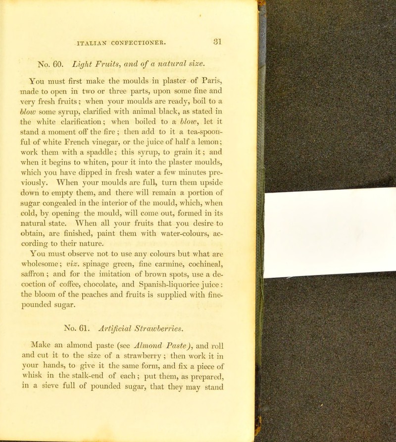 No, 60. Light Fruits, and of a natural size. You must first make the moulds in plaster of Paris, made to open in two or three parts, upon some fine and very fresh fruits; when your moulds are ready, boil to a blotv some syrup, clarified with animal black, as stated in the white clarification; when boiled to a hloiv, let it stand a moment oif the fire ; then add to it a tea^spoon- ful of white French vinegar, or the juice of half a lemon; work them with a spaddle; this syrup, to grain it; and when it begins to whiten, pour it into the plaster moulds, which you have dipped in fresh water a few minutes pre- viously. When your moulds are full, turn them upside down to empty them, and there will remain a portion of sugar congealed in the interior of the mould, which, when cold, by opening the mould, will come out, formed in its natural state. When all your fruits that you desire to obtain, are finished, paint them with water-colours, ac- cording to their nature. You must observe not to use any colours but what are wholesome; viz. spinage green, fine carmine, cochineal, saffron ; and for the imitation of brown spots, use a de- coction of coffee, chocolate, and Spanish-liquorice juice : the bloom of the peaches and fruits is supplied with fine- jiounded sugar. No. 61. Artificial Straivberries. IVIake an almond paste (see Almond Paste), and roll and cut it to the size of a strawberry; then work it in your hands, to give it the same form, and fix a piece of whisk in the stalk-end of each; put them, as prepared, in a sieve full of pounded sugar, that they may stand