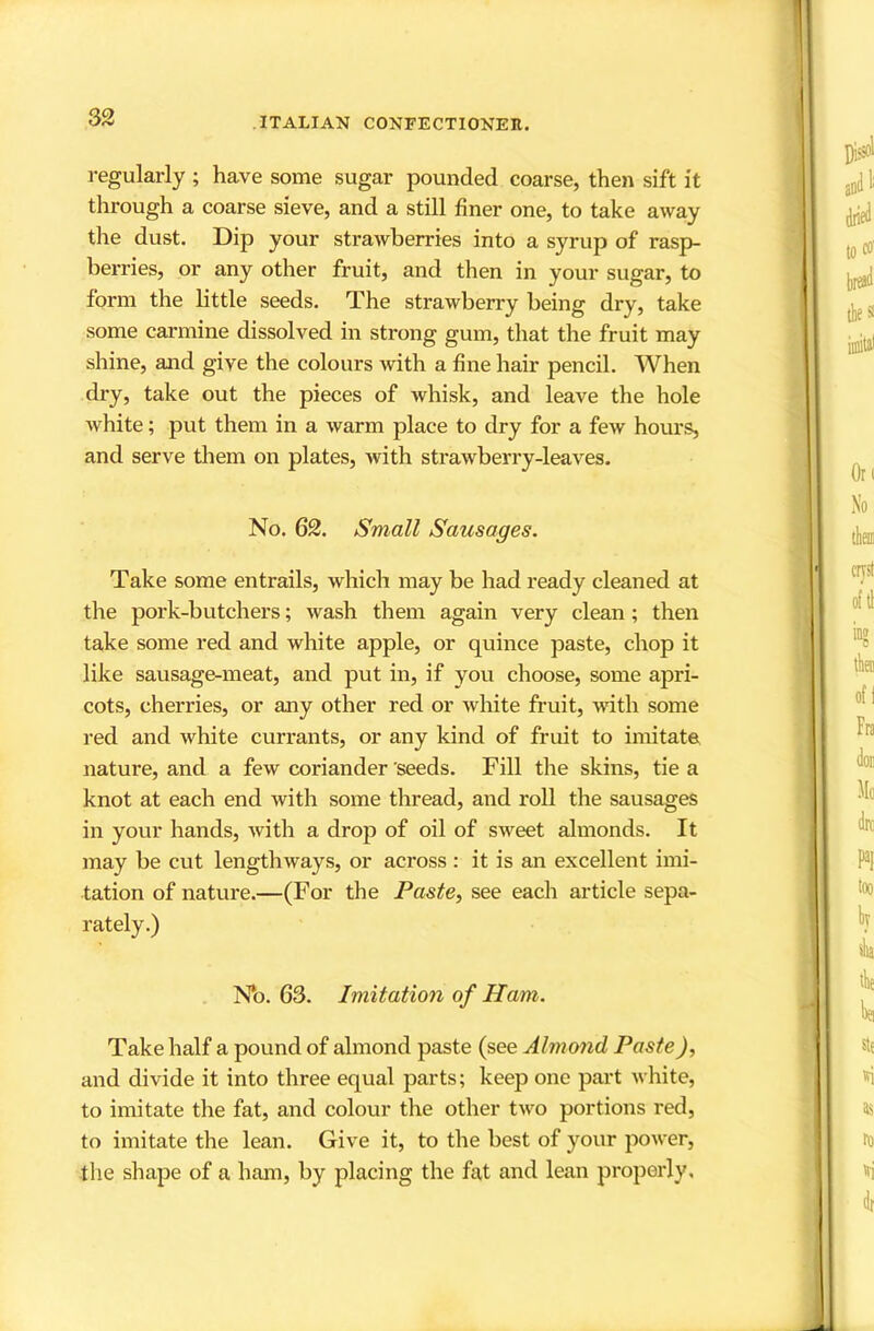 regularly ; have some sugar pounded coarse, then sift it through a coarse sieve, and a still finer one, to take away the dust. Dip your straAvherries into a syrup of rasp- berries, or any other fruit, and then in your sugar, to form the little seeds. The strawberry being dry, take some carmine dissolved in strong gum, that the fruit may shine, and give the colours with a fine hair pencil. When dry, take out the pieces of whisk, and leave the hole white; put them in a warm place to dry for a few hours, and serve them on plates, with strawberry-leaves. No. 62. Small Sausages. Take some entrails, which may be had ready cleaned at the pork-butchers; wash them again very clean; then take some red and white apple, or quince paste, chop it like sausage-meat, and put in, if you choose, some apri- cots, cherries, or any other red or white fruit, with some red and white currants, or any kind of fruit to imitate nature, and a few coriander 'seeds. Fill the skins, tie a knot at each end with some thread, and roll the sausages in your hands, with a drop of oil of sweet almonds. It may be cut lengthways, or across : it is an excellent imi- tation of nature.—(For the Paste, see each article sepa- rately.) N*o. 63. Imitation of Ham. Take half a pound of almond paste (see Almond Paste), and divide it into three equal parts; keep one part white, to imitate the fat, and colour the other two portions red, to imitate the lean. Give it, to the best of your power, the shape of a ham, by placing the fat and lean properly.