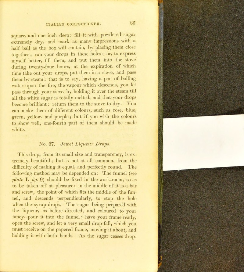 r>5 square, and one inch deep; fill it with powdered sugai' extremely dry, and mark as many impressions with a half ball as the box will contain, by placing them close together; run your drops in these holes; or, to express myself better, fill them, and put them into the stove during twenty-four hours, at the expiration of whicli time take out your drops, put them in a sieve, and pass them by steam; that is to say, having a pan of boiling water upon the fire, the vapour which descends, you let pass through your sieve, by holding it over the steam till all the white sugar is totally melted, and that your drops become brilliant: return them to the stove to dry. You can make them of different colours, such as rose, blue, green, yellow, and purple; but if you wish the colours to show well, one-fourth part of them should be made white. No. 67. Jeivel Liqueur Drops. This drop, from its small size and transparency, is ex- tremely beautiful; but is not at all common, from the difficulty of maldng it equal, and perfectly round. The following method may be depended on : The funnel (see plate I. Jig. 9) should be fixed in the work-room, so as to be taken off at pleasure; in the middle of it is a bar and screw, the point of which fits the middle of the fun- nel, and descends perpendicularly, to stop the hole when the syrup drops. The sugar being prepared with the liqueur, as before directed, and coloured to your fancy, pour it into the funnel; have your frame ready, open the screw, and let a very small drop fall, which you must receive on the papered frame, moving it about, and holding it with both hands. As the sugar ceases droji-