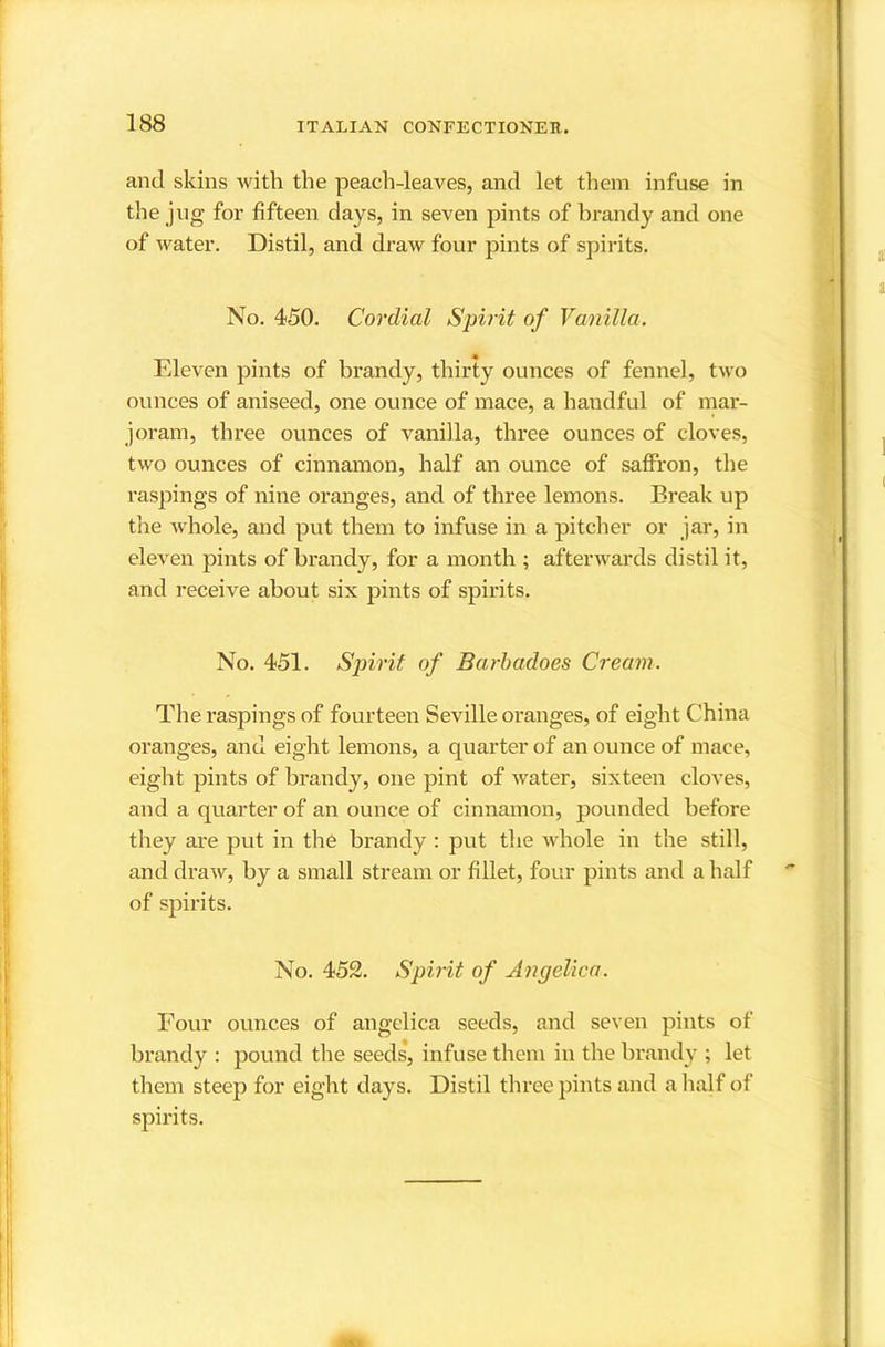 and skins with the peach-leaves, and let them infuse in the jug for fifteen days, in seven pints of brandy and one of water. Distil, and draw four pints of spirits. No. 450. Cordial Spirit of Vanilla. Fdeven pints of brandy, thirty ounces of fennel, two ounces of aniseed, one ounce of mace, a handful of mar- joram, three ounces of vanilla, three ounces of cloves, two ounces of cinnamon, half an ounce of saffron, the raspings of nine oranges, and of three lemons. Break up the whole, and put them to infuse in a pitcher or jar, in eleven pints of brandy, for a month ; afterwards distil it, and receive about six pints of spirits. No. 451. Spirit of Barhadoes Cream. The raspings of fourteen Seville oranges, of eight China oranges, and eight lemons, a quarter of an ounce of mace, eight pints of brandy, one pint of water, sixteen cloves, and a quarter of an ounce of cinnamon, pounded before they are put in the brandy : put the whole in the still, and draw, by a small stream or fillet, four pints and a half of spirits. No. 452. Spirit of Angelica. Four ounces of angelica seeds, and seven pints of brandy : pound the seeds’, infuse them in the brandy ; let them steep for eight days. Distil three pints and a lialf of spirits.