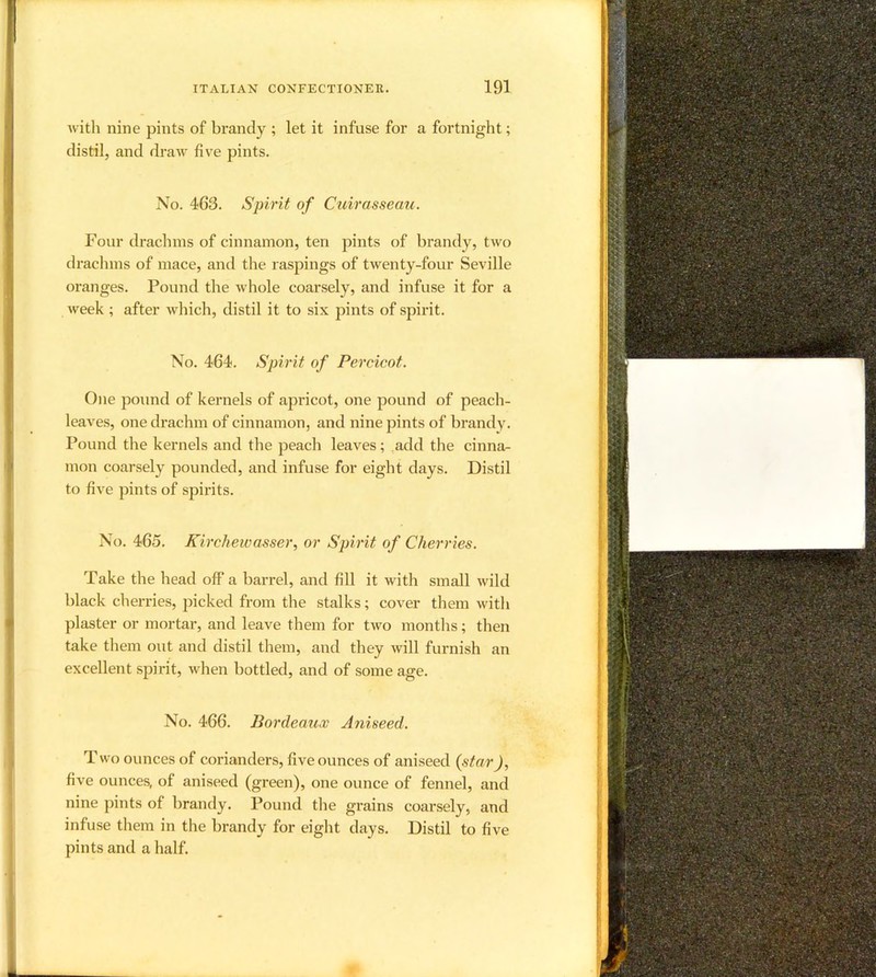 with nine pints of brandy ; let it infuse for a fortnight; distil, and di-aw five pints. No. 463. Spirit of Cuirasseau. Four drachms of cinnamon, ten pints of brandy, two drachms of mace, and the raspings of twenty-four Seville oranges. Pound the whole coarsely, and infuse it for a week ; after which, distil it to six pints of spirit. No. 464. Spirit of Percicot. One pound of kernels of apricot, one pound of peach- leaves, one drachm of cinnamon, and nine pints of brandy. Pound the kernels and the peach leaves; ,add the cinna- mon coarsely pounded, and infuse for eight days. Distil to five pints of spirits. No. 465. Kirchewasser, or Spirit of Cherries. Take the head off* a barrel, and fill it with small wild black chei’ries, picked from the stalks; cover them witli plaster or mortar, and leave them for two months; then take them out and distil them, and they will furnish an excellent spirit, when bottled, and of some age. No. 466. Bordeaux Aniseed. T wo ounces of corianders, five ounces of aniseed {star), five ounces, of aniseed (green), one ounce of fennel, and nine pints of brandy. Pound tlie grains coarsely, and infuse tliem in the brandy for eight days. Distil to five pints and a half.