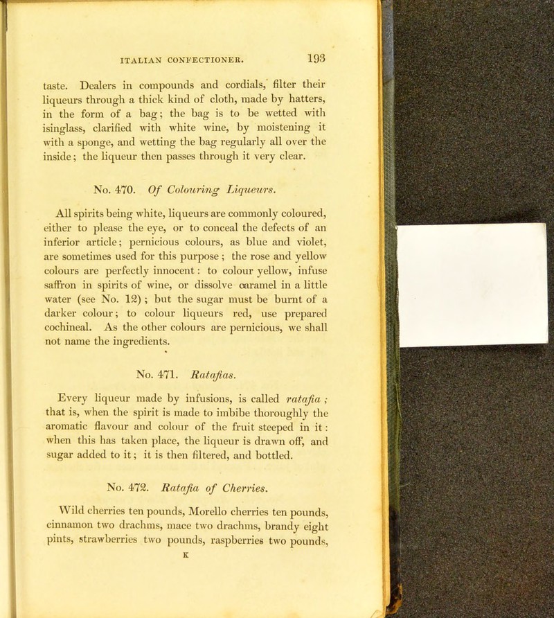 1 I taste. Dealers in compounds and cordials, filter their f liqueurs through a thick kind of cloth, made by hatters, J in the form of a bag; the bag is to be wetted with I isinglass, clarified with white wine, by moistening it I with a sponge, and wetting the bag regularly all over the ! inside; the liqueur then passes through it very clear. t I' No. 470. Of Colouring Liqueurs. [ All spirits being white, liqueurs are commonly coloured, f either to please the eye, or to conceal the defects of an i.1 inferior article; pernicious colours, as blue and violet, h are sometimes used for this purpose ; the rose and yellow 1; colours are perfectly innocent: to colour yellow, infuse j saffron in spirits of wine, or dissolve caramel in a little I water (see No. 12) ; but the sugar must be burnt of a 1^ darker colour; to colour liqueurs red, use prepared cochineal. As the other colours are pernicious, we shall not name the ingredients. No. 471. Ratafias. j Every liqueur made by infusions, is called ratafia ; that is, when the spirit is made to imbibe thoroughly the j j aromatic flavour and colour of the fruit steeped in it: M when this has taken place, the liqueur is drawn off, and sugar added to it; it is then filtered, and bottled. ! No. 472. Ratafia of Cherries. Wild cherries ten pounds, Morello cherries ten pounds, 1 cinnamon two draclims, mace two drachms, brandy eight pints, strawberries two pounds, raspberries two pounds, K