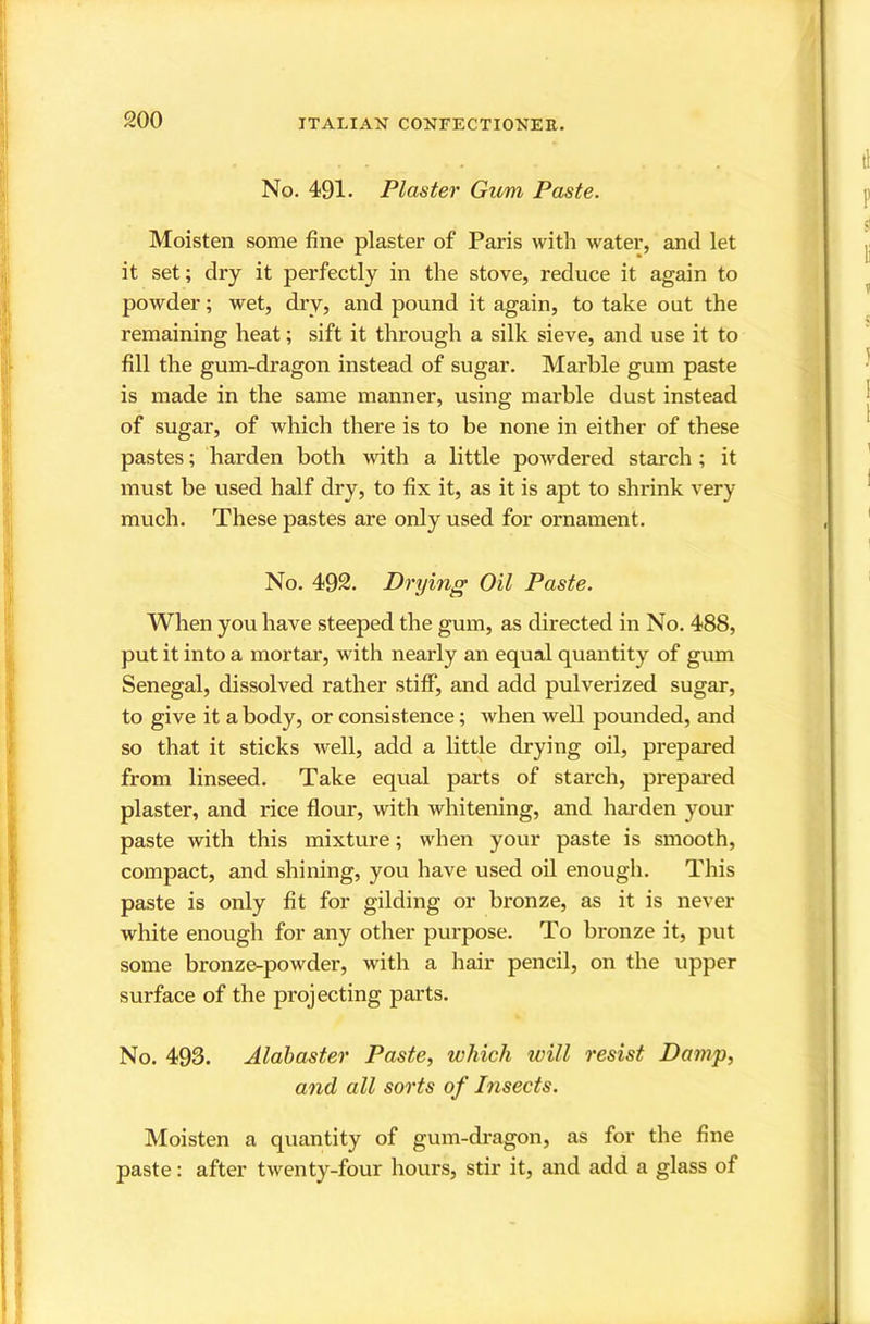 No. 491. Plaster Gum Paste. Moisten some fine plaster of Paris with water, and let it set; dry it perfectly in the stove, reduce it again to powder; wet, dry, and pound it again, to take out the remaining heat; sift it through a silk sieve, and use it to fill the gum-dragon instead of sugar. Marble gum paste is made in the same manner, using marble dust instead of sugar, of which there is to be none in either of these pastes; harden both with a little powdered starch; it must be used half dry, to fix it, as it is apt to shrink very much. These pastes are only used for ornament. No. 492. Drying Oil Paste. When you have steeped the gum, as directed in No. 488, put it into a mortar, with nearly an equal quantity of gum Senegal, dissolved rather stiff, and add pulverized sugar, to give it a body, or consistence; when well pounded, and so that it sticks well, add a little drying oil, prepared from linseed. Take equal parts of starch, prepared plaster, and rice flour, with whitening, and hai’den your paste with this mixture; when your paste is smooth, compact, and shining, you have used oil enough. This paste is only fit for gilding or bronze, as it is never white enough for any other purpose. To bronze it, put some bronze-powder, with a hair pencil, on the upper surface of the projecting parts. No. 493. Alabaster Paste, which will resist Damp, and all sorts of Insects. Moisten a quantity of gum-dragon, as for the fine paste: after twenty-four hours, stir it, and add a glass of